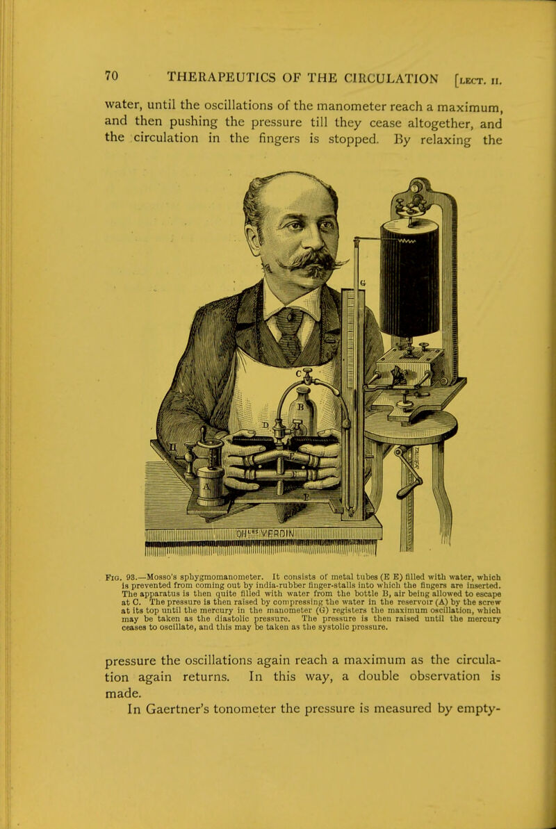 water, until the oscillations of the manometer reach a maximum, and then pushing the pressure till they cease altogether, and the circulation in the fingers is stopped. By relaxing the Fio. 93.—Mosso's sphygmomanometer. It consists of metal tnbes (B E) filled with water, which is prevented from coming out by india-rubber llnger-stalls into which the fingers are inserted. The apparatus is then quite filled with water from the bottle B, air being allowed to escape at C. The pressure is then raised by compressing the water in the reservoir (A) by the screw at its top until the mercury in the manometer (G) registers the maximum oscillation, which may be taken as the diastolic pressure. The pressure is then raised until the mercury ceases to oscillate, and this may be taken as the systolic pressure. pressure the oscillations again reach a maximum as the circula- tion again returns. In this way, a double observation is made. In Gaertner's tonometer the pressure is measured by empty-
