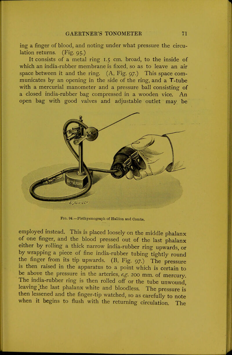 ing a finger of blood, and noting under what pressure the circu- lation returns. (Fig. 95.) It consists of a metal ring 1.5 cm. broad, to the inside of which an india-rubber membrane is fixed, so as to leave an air space between it and the ring. (A, Fig. 97.) This space com- municates by an opening in the side of the ring, and a T-tube with a mercurial manometer and a pressure ball consisting of a closed india-rubber bag compressed in a wooden vice. An open bag with good valves and adjustable outlet may be Pio. 94.—Plethysmograph of Hallion and Comte. employed instead. This is placed loosely on the middle phalanx of one finger, and the blood pressed out of the last phalanx either by rolling a thick narrow india-rubber ring upwards, or by wrapping a piece of fine india-rubber tubing tightly round the finger from its tip upwards. (B, Fig. 97.) The pressure is then raised in the apparatus to a point which is certain to be above the pressure in the arteries, e.g. 200 mm. of mercury. The^ india-rubber ring is then rolled off or the tube unwound, leaving ^the last phalanx white and bloodless. The pressure is then lessened and the finger-tip watched, so as carefully to note when it begins to flush with the returning circulation. The