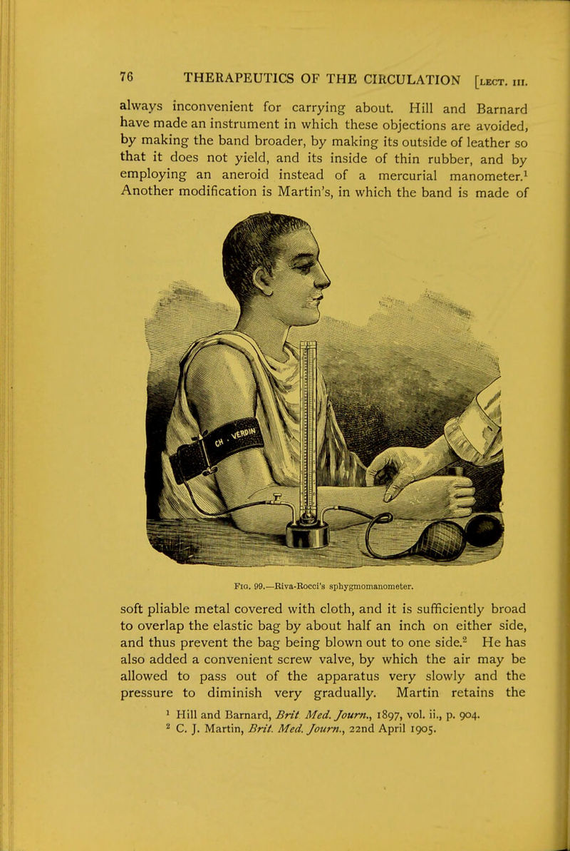 always inconvenient for carrying about. Hill and Barnard have made an instrument in which these objections are avoided, by making the band broader, by making its outside of leather so that it does not yield, and its inside of thin rubber, and by employing an aneroid instead of a mercurial manometer.^ Another modification is Martin's, in which the band is made of Fig. 99.—Eiva-Bocci's sphygmomanometer. soft pliable metal covered with cloth, and it is sufficiently broad to overlap the elastic bag by about half an inch on either side, and thus prevent the bag being blown out to one side.^ He has also added a convenient screw valve, by which the air may be allowed to pass out of the apparatus very slowly and the pressure to diminish very gradually. Martin retains the ^ Hill and Barnard, Brit Med. Joum., 1897, vol. ii., p. 904. 2 C. J. Martin, Brii. Med. Joum., 22nd April 1905.