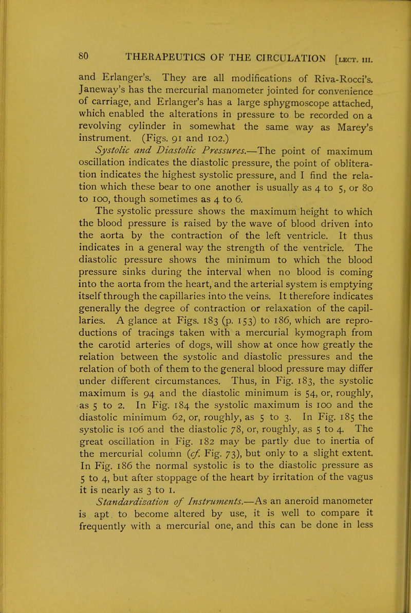 and Erlanger's. They are all modifications of Riva-Rocci's. Janeway's has the mercurial manometer jointed for convenience of carriage, and Erlanger's has a large sphygmoscope attached, which enabled the alterations in pressure to be recorded on a revolving cylinder in somewhat the same way as Marey's instrument. (Figs. 91 and 102.) Systolic and Diastolic Pressures.—The point of maximum oscillation indicates the diastolic pressure, the point of oblitera- tion indicates the highest systolic pressure, and I find the rela- tion which these bear to one another is usually as 4 to 5, or 80 to 100, though sometimes as 4 to 6. The systolic pressure shows the maximum height to which the blood pressure is raised by the wave of blood driven into the aorta by the contraction of the left ventricle. It thus indicates in a general way the strength of the ventricle. The diastolic pressure shows the minimum to which the blood pressure sinks during the interval when no blood is coming into the aorta from the heart, and the arterial system is emptying itself through the capillaries into the veins. It therefore indicates generally the degree of contraction or relaxation of the capil- laries. A glance at Figs, 183 (p. 153) to 186, which are repro- ductions of tracings taken with a mercurial kymograph from the carotid arteries of dogs, will show at once how greatly the relation between the systolic and diastolic pressures and the relation of both of them to the general blood pressure may differ under different circumstances. Thus, in Fig. 183, the systolic maximum is 94 and the diastolic minimum is 54, or, roughly, ■as 5 to 2. In Fig. 184 the systolic maximum is 100 and the diastolic minimum 62, or, roughly, as 5 to 3. In Fig. 185 the systolic is 106 and the diastolic 78, or, roughly, as 5 to 4. The great oscillation in Fig. 182 may be partly due to inertia of the mercurial column {cf. Fig. 73), but only to a slight extent. In Fig. 186 the normal systolic is to the diastolic pressure as 5 to 4, but after stoppage of the heart by irritation of the vagus it is nearly as 3 to i. Standardization of Instruments.—As an aneroid manometer is apt. to become altered by use, it is well to compare it frequently with a mercurial one, and this can be done in less