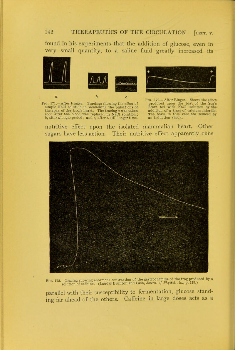 found in his experiments that the addition of glucose, even in very small quantity, to a saline fluid greatly increased its ■ -bB a he Fig. 172.— After Ringer. Shows the effect Fio. 171.—After Ringer. Tracings showing the effect of produced upon the beat of the frog's simple NaCl solution in weakening the pulsations of heart fed with NaCl solution by the the apex of the frog's heart. The tracing a was taken addition of a trace of calcium chloride, soon after the blood was replaced by NaCl solution; The beats in this case are induced by b, after a longer period ; and c, after a still longer time. an induction shock. nutritive effect upon the isolated mammalian heart. Other sugars have less action. Their nutritive effect apparently runs Fig 178 —Tracing showing enormous contraction of the gastrocnemius of the frog produced by a 'solution of caffeine. (Lauder Brunton and Cash, Journ. oj Physiol., ix., p. 119.) parallel with their susceptibility to fermentation, glucose stand- ing far ahead of the others. Caffeine in large doses acts as a