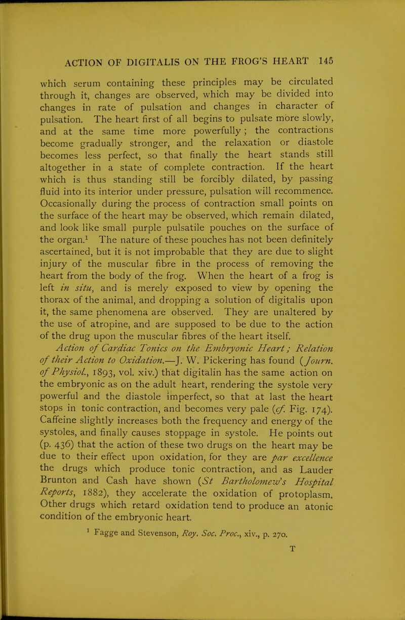 which serum containing these principles may be circulated through it, changes are observed, which may be divided into changes in rate of pulsation and changes in character of pulsation. The heart first of all begins to pulsate more slowly, and at the same time more powerfully; the contractions become gradually stronger, and the relaxation or diastole becomes less perfect, so that finally the heart stands still altogether in a state of complete contraction. If the heart which is thus standing still be forcibly dilated, by passing fluid into its interior under pressure, pulsation will recommence. Occasionally during the process of contraction small points on the surface of the heart may be observed, which remain dilated, and look like small purple pulsatile pouches on the surface of the organ.^ The nature of these pouches has not been definitely ascertained, but it is not improbable that they are due to slight injury of the muscular fibre in the process of removing the heart from the body of the frog. When the heart of a frog is left in situ, and is merely exposed to view by opening the thorax of the animal, and dropping a solution of digitalis upon it, the same phenomena are observed. They are unaltered by the use of atropine, and are supposed to be due to the action of the drug upon the muscular fibres of the heart itself. Action of Cardiac Tonics on the Embryonic Heart; Relation of their Action to Oxidation.—J. W. Pickering has found {fonrn. of Physiol., 1893, vol, xiv.) that digitalin has the same action on the embryonic as on the adult heart, rendering the systole very powerful and the diastole imperfect, so that at last the heart stops in tonic contraction, and becomes very pale {cf Fig, 174), Caffeine slightly increases both the frequency and energy of the systoles, and finally causes stoppage in systole. He points out (p, 436) that the action of these two drugs on the heart may be due to their effect upon oxidation, for they are par excellence the drugs which produce tonic contraction, and as Lauder Brunton and Cash have shown {St Bai^tholomew's Hospital Reports, 1882), they accelerate the oxidation of protoplasm. Other drugs which retard oxidation tend to produce an atonic condition of the embryonic heart. ^ Fagge and Stevenson, Roy. Soc. Proc, xiv,, p. 270. T
