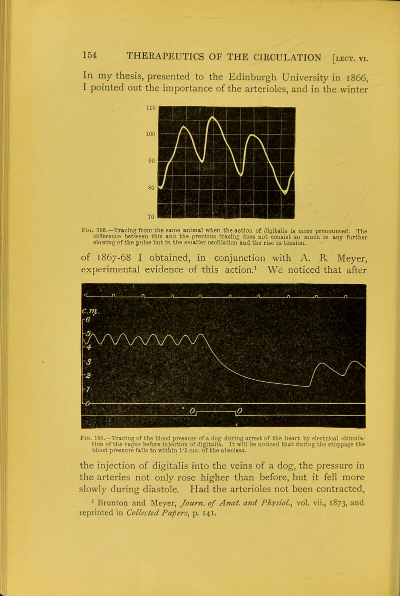 In my thesis, presented to the Edinburgh University in 1866, I pointed out the importance of the arterioles, and in the winter Fig. 1S5.—Tracing from the same animal when the action of digitalis is more pronounced. The diflerence between this and the previous tracing does not consist so much in any further slowing of the pulse but in the smaller oscillation and the rise in tension. of 1867-68 I obtained, in conjunction with A. B. Meyer, experimental evidence of this action.^ We noticed that after Fio. 186.—Tracing of the blood pressure of a dog during arrest of the heart by electrical stimula- tion of the vagus before injection of digitalis. It will be noticed that during the stoppage the blood pressure falls to within 1-5 cm. of the abscissa. the injection of digitalis into the veins of a dog, the pressure in the arteries not only rose higher than before, but it fell more slowly during diastole. Had the arterioles not been contracted, ^ Brunton and Meyer, Journ. of Anat. and Physiol., vol. vii., 1873, and reprinted in Collected Papers, p. 141.