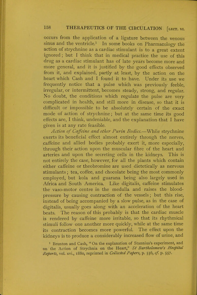 occurs from the application of a ligature between the venous sinus and the ventricle.^ In some books on Pharmacology the action of strychnine as a cardiac stimulant is to a great extent ignored; but I think that in medical practice the use of this drug as a cardiac stimulant has of late years become more and more general, and it is justified by the good effects observed from it, and explained, partly at least, by the action on the heart which Cash and I found it to have. Under its use we frequently notice that a pulse which was previously feeble, irregular, or intermittent, becomes steady, strong, and regular. No doubt, the conditions which regulate the pulse are very complicated in health, and still more in disease, so that it is difficult or impossible to be absolutely certain of the exact mode of action of strychnine; but at the same time its good effects are, I think, undeniable, and the explanation that I have given is at any rate feasible. Action of Caffeine and other Purin Bodies.—While strychnine exerts its beneficial effect almost entirely through the nerves, caffeine and allied bodies probably exert it, more especially, through their action upon the muscular fibre of the heart and arteries and upon the secreting cells in the kidneys. This is not entirely the case, however, for all the plants which contain either caffeine or theobromine are used dietetically as nervous stimulants; tea, coffee, and chocolate being the most commonly employed, but kola and guarana being also largely used in Africa and South America. Like digitalis, caffeine stimulates the vaso-motor centre in the medulla and raises the blood- pressure by causing contraction of the vessels; but this rise, instead of being accompanied by a slow pulse, as in the case of digitalis, usually goes along with an acceleration of the heart beats. The reason of this probably is that the cardiac muscle is rendered by caffeine more irritable, so that its rhythmical stimuli follow one another more quickly, while at the same time its contraction becomes more powerful. The effect upon the kidneys is to produce a considerably increased flow of urine, and * Brunton and Cash,  On the explanation of Stannius's experiment, and on the Action of Strychnia on the Heart, St Bartholomew's Hospital Reports, vol. xvi., 1880, reprinted in Collected Papers, p. 556, cf. p. 557-