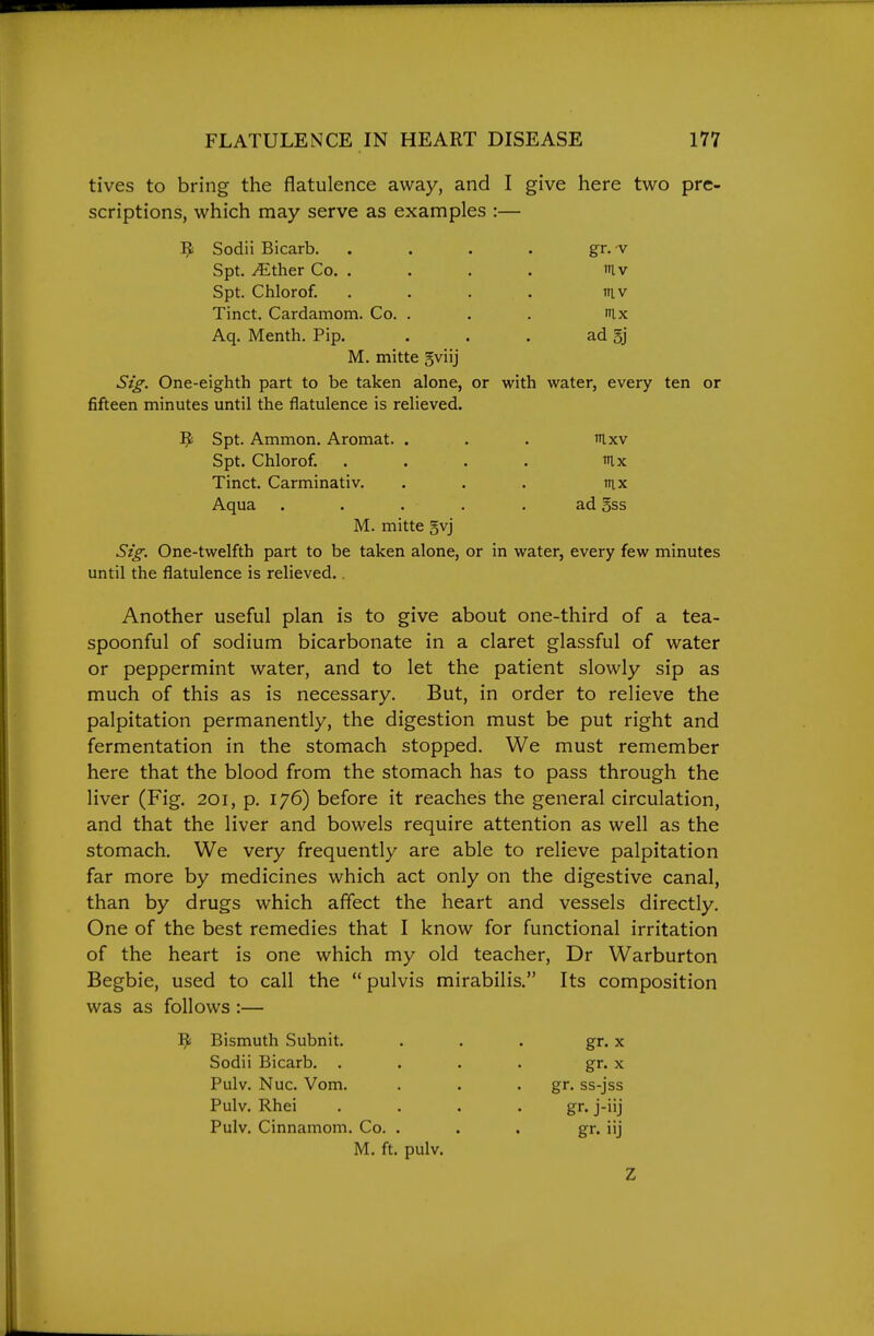 tives to bring the flatulence away, and I give here two pre- scriptions, which may serve as examples :— M. mitte gviij Sig. One-eighth part to be taken alone, or with water, every ten or fifteen minutes until the flatulence is relieved. M. mitte gvj Sig. One-twelfth part to be taken alone, or in water, every few minutes until the flatulence is relieved.. Another useful plan is to give about one-third of a tea- spoonful of sodium bicarbonate in a claret glassful of water or peppermint water, and to let the patient slowly sip as much of this as is necessary. But, in order to relieve the palpitation permanently, the digestion must be put right and fermentation in the stomach stopped. We must remember here that the blood from the stomach has to pass through the liver (Fig. 201, p. 176) before it reaches the general circulation, and that the liver and bowels require attention as well as the stomach. We very frequently are able to relieve palpitation far more by medicines which act only on the digestive canal, than by drugs which affect the heart and vessels directly. One of the best remedies that I know for functional irritation of the heart is one which my old teacher, Dr Warburton Begbie, used to call the  pulvis mirabilis. Its composition was as follows :— 9 Sodii Bicarb. Spt. ^ther Co. . Spt. Chlorof. Tinct. Cardamom. Co. . Aq. Menth. Pip. ad §j gr.-v iv inv nix ^ Spt. Ammon. Aromat. Spt. Chlorof. Tinct. Carminativ. Aqua nix ad Bss Bismuth Subnit. Sodii Bicarb. . Pulv. Nuc. Vom. Pulv. Rhei Pulv. Cinnamom, Co. gr. ss-jss gr- j-iij gr. iij gr. X gr. X M. ft, pulv. Z