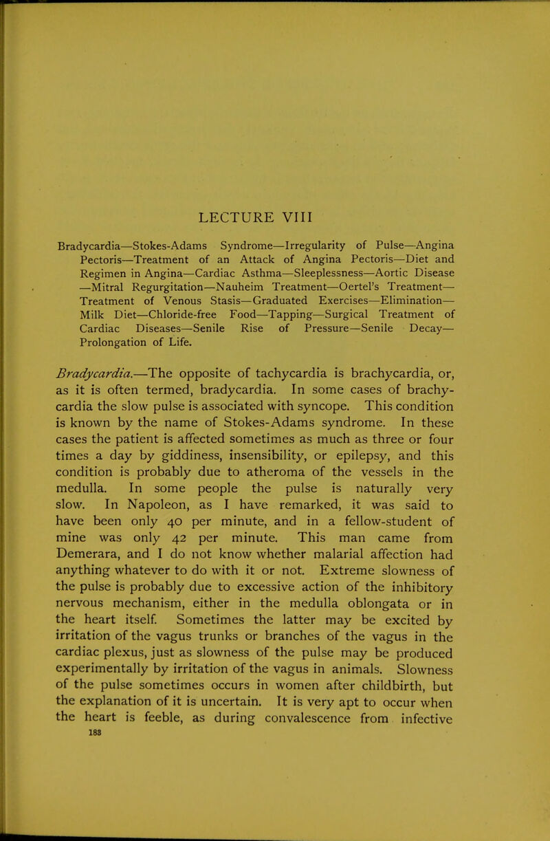 LECTURE VIII Bradycardia—Stokes-Adams Syndrome—Irregularity of Pulse—Angina Pectoris—Treatment of an Attack of Angina Pectoris—Diet and Regimen in Angina—Cardiac Asthma—Sleeplessness—Aortic Disease —Mitral Regurgitation—Nauheim Treatment—Oertel's Treatment— Treatment of Venous Stasis—Graduated Exercises—Elimination— Milk Diet—Chloride-free Food—Tapping—Surgical Treatment of Cardiac Diseases—Senile Rise of Pressure—Senile Decay— Prolongation of Life. Bradycardia.—The opposite of tachycardia is brachycardia, or, as it is often termed, bradycardia. In some cases of brachy- cardia the slow pulse is associated with syncope. This condition is known by the name of Stokes-Adams syndrome. In these cases the patient is affected sometimes as much as three or four times a day by giddiness, insensibility, or epilepsy, and this condition is probably due to atheroma of the vessels in the medulla. In some people the pulse is naturally very slow. In Napoleon, as I have remarked, it was said to have been only 40 per minute, and in a fellow-student of mine was only 42 per minute. This man came from Demerara, and I do not know whether malarial affection had anything whatever to do with it or not. Extreme slowness of the pulse is probably due to excessive action of the inhibitory nervous mechanism, either in the medulla oblongata or in the heart itself Sometimes the latter may be excited by irritation of the vagus trunks or branches of the vagus in the cardiac plexus, just as slowness of the pulse may be produced experimentally by irritation of the vagus in animals. Slowness of the pulse sometimes occurs in women after childbirth, but the explanation of it is uncertain. It is very apt to occur when the heart is feeble, as during convalescence from infective