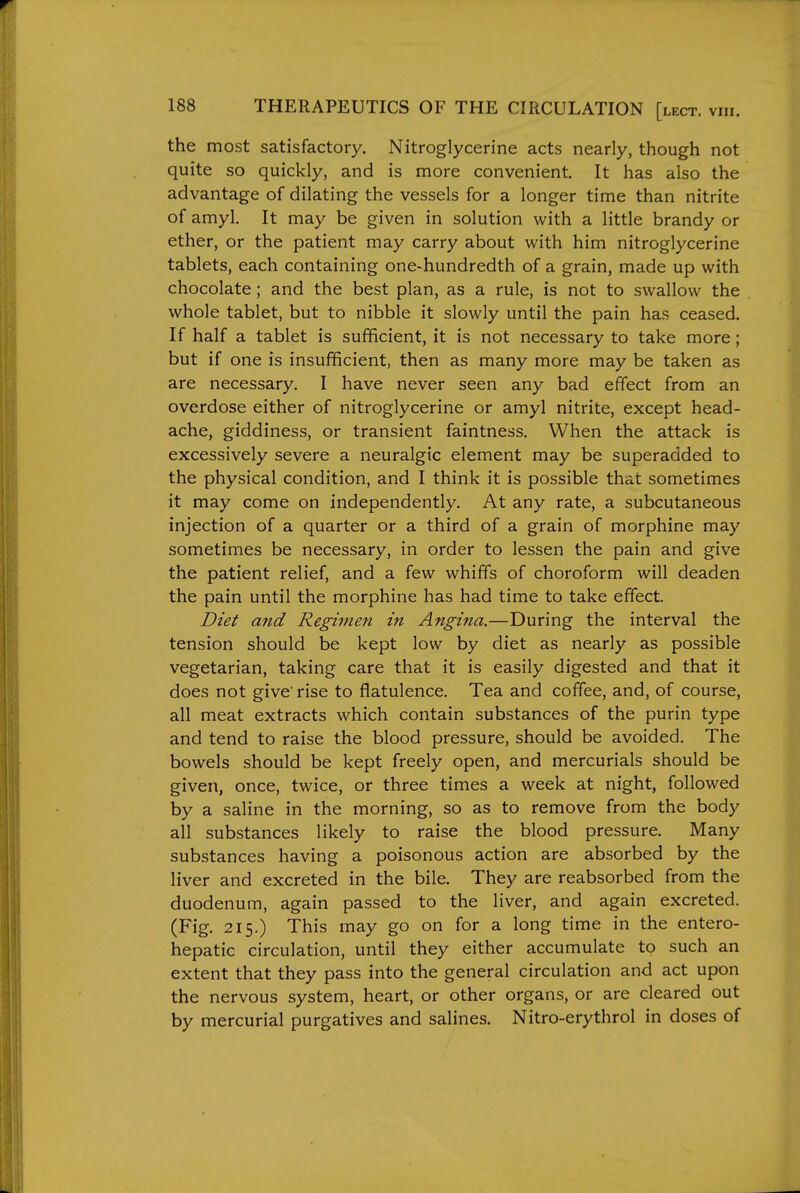 the most satisfactory. Nitroglycerine acts nearly, though not quite so quickly, and is more convenient. It has also the advantage of dilating the vessels for a longer time than nitrite of amyl. It may be given in solution with a little brandy or ether, or the patient may carry about with him nitroglycerine tablets, each containing one-hundredth of a grain, made up with chocolate; and the best plan, as a rule, is not to swallow the whole tablet, but to nibble it slowly until the pain has ceased. If half a tablet is sufficient, it is not necessary to take more; but if one is insufficient, then as many more may be taken as are necessary. I have never seen any bad effect from an overdose either of nitroglycerine or amyl nitrite, except head- ache, giddiness, or transient faintness. When the attack is excessively severe a neuralgic element may be superadded to the physical condition, and I think it is possible that sometimes it may come on independently. At any rate, a subcutaneous injection of a quarter or a third of a grain of morphine may sometimes be necessary, in order to lessen the pain and give the patient relief, and a few whiffs of choroform will deaden the pain until the morphine has had time to take effect. Diet and Regimen in Angina.—During the interval the tension should be kept low by diet as nearly as possible vegetarian, taking care that it is easily digested and that it does not give'rise to flatulence. Tea and coffee, and, of course, all meat extracts which contain substances of the purin type and tend to raise the blood pressure, should be avoided. The bowels should be kept freely open, and mercurials should be given, once, twice, or three times a week at night, followed by a saline in the morning, so as to remove from the body all substances likely to raise the blood pressure. Many substances having a poisonous action are absorbed by the liver and excreted in the bile. They are reabsorbed from the duodenum, again passed to the liver, and again excreted. (Fig. 215.) This may go on for a long time in the entero- hepatic circulation, until they either accumulate to such an extent that they pass into the general circulation and act upon the nervous system, heart, or other organs, or are cleared out by mercurial purgatives and salines. Nitro-erythrol in doses of