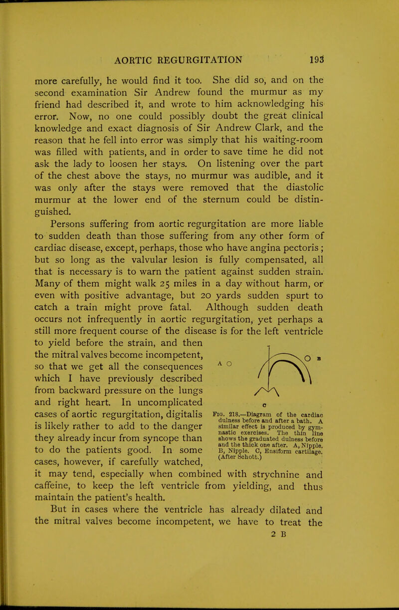 more carefully, he would find it too. She did so, and on the second examination Sir Andrew found the murmur as my friend had described it, and wrote to him acknowledging his error. Now, no one could possibly doubt the great clinical knowledge and exact diagnosis of Sir Andrew Clark, and the reason that he fell into error was simply that his waiting-room was filled with patients, and in order to save time he did not ask the lady to loosen her stays. On listening over the part of the chest above the stays, no murmur was audible, and it was only after the stays were removed that the diastolic murmur at the lower end of the sternum could be distin- guished. Persons suffering from aortic regurgitation are more liable to sudden death than those suffering from any other form of cardiac disease, except, perhaps, those who have angina pectoris ; but so long as the valvular lesion is fully compensated, all that is necessary is to warn the patient against sudden strain. Many of them might walk 25 miles in a day without harm, or even with positive advantage, but 20 yards sudden spurt to catch a train might prove fatal. Although sudden death occurs not infrequently in aortic regurgitation, yet perhaps a still more frequent course of the disease is for the left ventricle to yield before the strain, and then the mitral valves become incompetent, so that we get all the consequences which I have previously described from backward pressure on the lungs and right heart. In uncomplicated cases of aortic regurgitation, digitalis is likely rather to add to the danger they already incur from syncope than to do the patients good. In some cases, however, if carefully watched, it may tend, especially when combined with strychnine and caffeine, to keep the left ventricle from yielding, and thus maintain the patient's health. But in cases where the ventricle has already dilated and the mitral valves become incompetent, we have to treat the 2 B A O Fig. 218.—Diagram of the cardiac dulnesa before and after a bath. A similar effect is produced by gym- nastic exercises. The thin line shows the graduated dulness before and the thick one after. A, Nipple. B, Nipple. 0, Ensiform cartilage. (After Schott.)