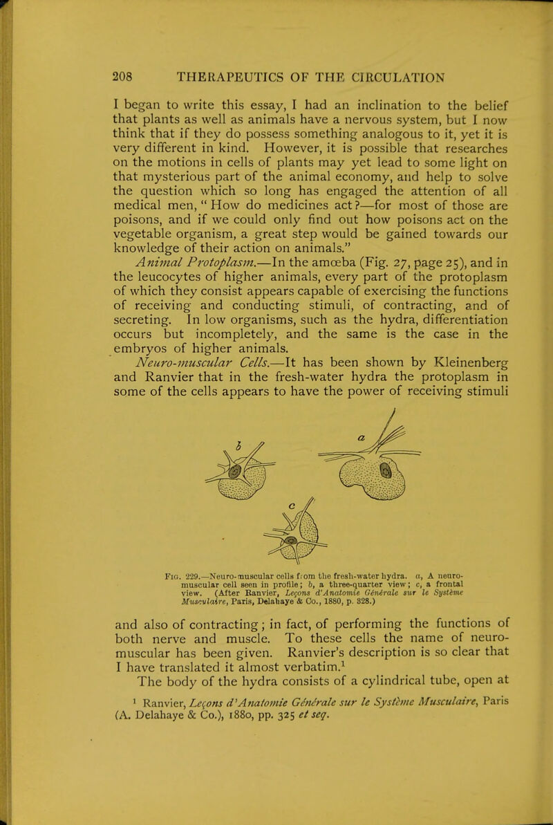 I began to write this essay, I had an inclination to the belief that plants as well as animals have a nervous system, but I now think that if they do possess something analogous to it, yet it is very different in kind. However, it is possible that researches on the motions in cells of plants may yet lead to some light on that mysterious part of the animal economy, and help to solve the question which so long has engaged the attention of all medical men,  How do medicines act?—for most of those are poisons, and if we could only find out how poisons act on the vegetable organism, a great step would be gained towards our knowledge of their action on animals. Animal Protoplasm.—In the amceba (Fig. 27, page 25), and in the leucocytes of higher animals, every part of the protoplasm of which they consist appears capable of exercising the functions of receiving and conducting stimuli, of contracting, and of secreting. In low organisms, such as the hydra, differentiation occurs but incompletely, and the same is the case in the embryos of higher animals. Neuro-muscular Cells.—It has been shown by Kleinenberg and Ranvier that in the fresh-water hydra the protoplasm in some of the cells appears to have the power of receiving stimuli Fig. 229.—Neuro-muscular colk fiom tlie fresh-water hydra, a, A neuro- muscular cell seen in profile; 6, a three-quarter view; c, a frontal view. (After Ranvier, LcQons d'Anatomie GiiiAralo sur Ic Systimc Muscvlaire, Paris, Delahaye & Co., 1880, p. 328.) and also of contracting; in fact, of performing the functions of both nerve and muscle. To these cells the name of neuro- muscular has been given. Ranvier's description is so clear that I have translated it almost verbatim.^ The body of the hydra consists of a cylindrical tube, open at 1 Ranvier, Leqons d^Ana/omie GMrale sur le Systhne Musculaire, Paris (A. Delahaye & Co.), i88o, pp. 325 et seq.