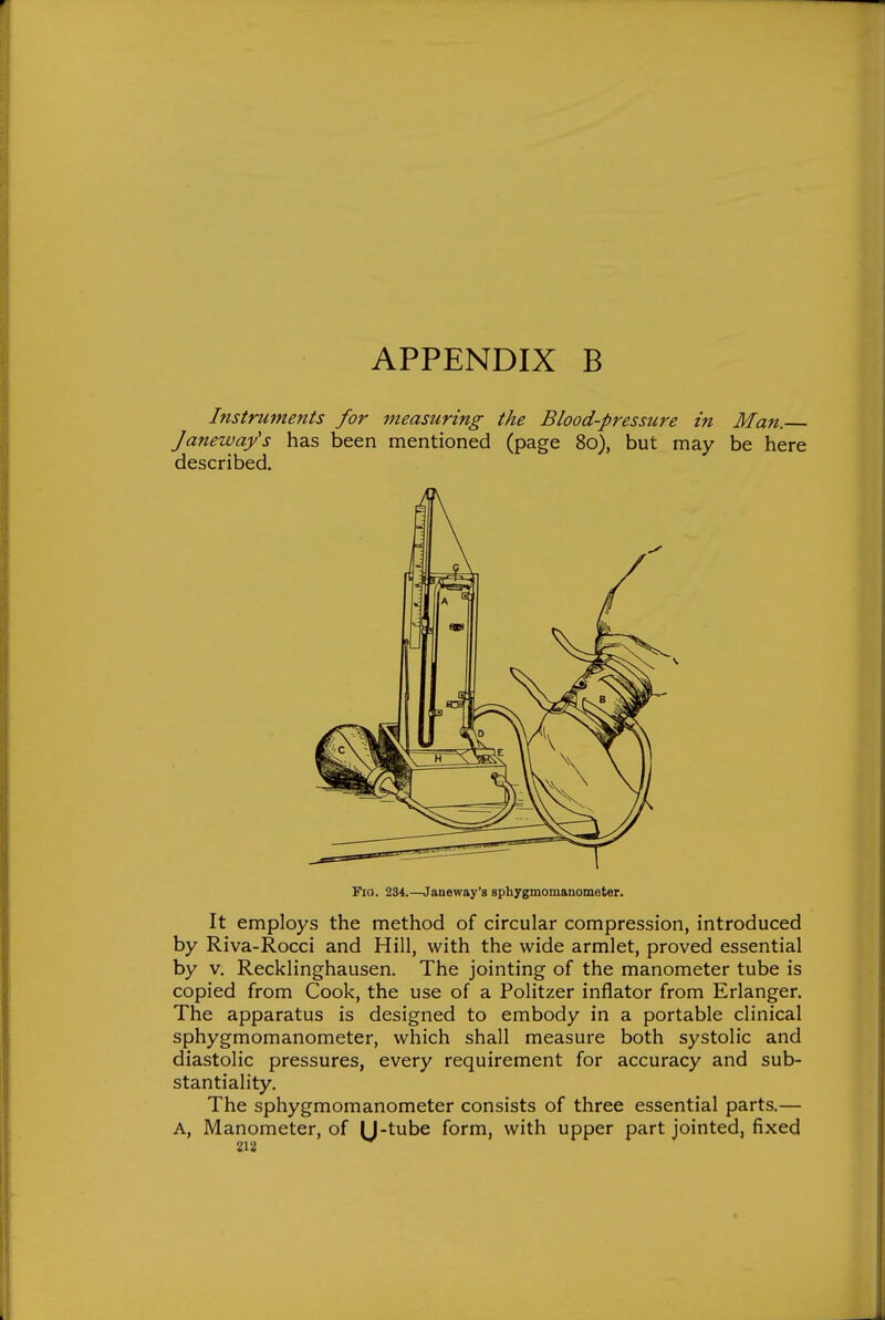 Instruments for measuring the Blood-pressure in Man.— Janeway's has been mentioned (page 80), but may be here described. Fio. 234.—Janeway's sphygmomanometer. It employs the method of circular compression, introduced by Riva-Rocci and Hill, with the wide armlet, proved essential by V. Recklinghausen. The jointing of the manometer tube is copied from Cook, the use of a Politzer inflator from Erlanger. The apparatus is designed to embody in a portable clinical sphygmomanometer, which shall measure both systolic and diastolic pressures, every requirement for accuracy and sub- stantiality. The sphygmomanometer consists of three essential parts.— A, Manometer, of M-tube form, with upper part jointed, fixed 218