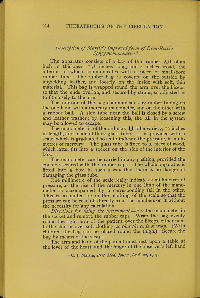 Description of Martinis improved form of Riva-Rocci's Sphygmomanometer} The apparatus consists of a bag of thin rubber, -^th of an inch in thickness, 13J inches long, and 4 inches broad, the interior of which communicates with a piece of small-bore rubber tube. The rubber bag is covered on the outside by unyielding leather, and loosely on the inside with soft, thin material. This bag is wrapped round the arm over the biceps, so that the ends overlap, and secured by straps, so adjusted as to fit closely to the arrn. The interior of the bag communicates by rubber tubing on the one hand with a mercury manometer, and on the other with a rubber ball. A side tube near the ball is closed by a screw and leather washer; by loosening this, the air in the system may be allowed to escape. The manometer is of the ordinary (J-tube variety, 12 inches in length, and made of thick glass tube. It is provided with a scale, which is graduated so as to indicate the pressure, in milli- metres of mercury. The glass tube is fixed to a piece of wood, which latter fits into a socket on the side of the interior of the box. The manometer can be carried in any position, provided the ends be secured with the rubber caps. The whole apparatus is fitted into a box in such a way that there is no danger of damaging the glass tube. One millimetre of the scale really indicates 2 millimetres of pressure, as the rise of the mercury in one limb of the mano- meter is accompanied by a corresponding fall in the other. This is accounted for in the marking of the scale so that the pressure can be read off directly from the numbers on it without the necessity for any calculation. Directions for using the instrument.—Fix the manometer in the socket and remove the rubber caps. Wrap the bag evenly round the right arm of the patient, over the biceps, either next to the skin or over soft clothing, so that the ends overlap. (With children the bag can be placed round the thigh.) Secure the bag by means of the straps. The arm and hand of the patient must rest upon a table at the level of the heart, and the finger of the observer's left hand 1 C. J. Martin, Brit. Med. Joum., April 22, 1905.