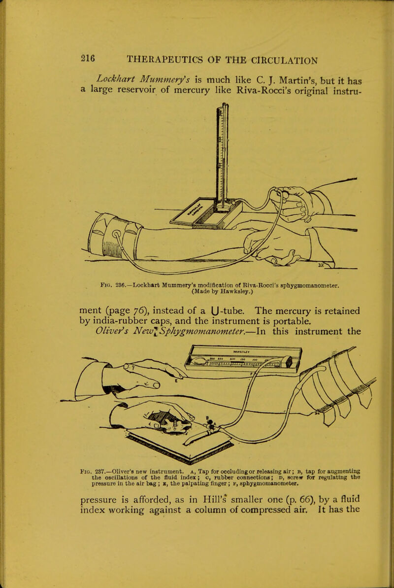 Lockhart Mummery's is much like C. J. Martin's, but it has a large reservoir of mercury like Riva-Rocci's original instru- FiG. 236.—Lockhart Mummery's modification of Biva-Rocci's sphygmomanometer. (Made by Hawksley.) ment (page 76), instead of a (J-tube. The mercury is retained by india-rubber caps, and the instrument is portable. Olivet's NeivlSphygmomanometer.—In this instrument the Fio. 287.—Oliver's new instrument, a, Tap for occluding or releasing air; b, tap for augmenting the oscillations of the fluid index; c, rubber connections; d, screw for regulating the pressure in the air bag ; the palpating linger; f, sphygmomanometer. pressure is afforded, as in Hill's smaller one (p. 66), by a fluid index working against a column of compressed air. It has the