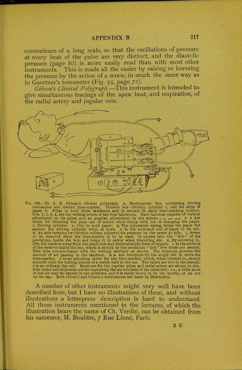 convenience of a long scale, so that the oscillations of pressure at every beat of the pulse are very distinct, and the diastolic pressure (page 80) is more easily read than with most other instruments. This is made all the easier by raising or lowering the pressure by the action of a screw, in much the same way as in Gaertner's tonometer (Fig. 95, page 72). Gibson's Clinical Polygraph.—Th\s instrument is intended to give simultaneous tracings of the apex beat, and respiration, of the radial artery and jugular vein. Fio. 238.—Dr A. G. Gibson's clinical polygraph, a, Rectangular box, containing driving mechanism and electric time-marker. Outside box—Driving cylinder c, cell for strip of paper D. Pillar to hold three tambours and (a second) to carry time-marking tmbour. Nos. 1, 2, 3, 4, are the writing levers of the four tambours. Bach tambour capable of vertical adjustment on its pillar, and an angular adjustment by the screws . .. ... .... b b Are levers for throwing the pens out of action when filling with ink or changing the paper, c, Briving cylinder, d, Cell to hold paper, b, The adjustable spring, keeps the paper flat against the driving cylinder when at work, f Is the unwound coil of paper in its cell. H, An axle carrying two friction rollers, adjusted for pressure by the screw at side, j, Screw to be removed when the time-marker is to be used. It screws into the bob of the pendulum, inside the box, and keeps it in safety wheu travelling, etc. k. By screwing in, lifts the receiver away from the pendulum and diminishes the force of impact, l Is the air tube of the receiver inside the box, which is struck by the pendulum  bob  five times per second. This tube communicates with the writing tambour as shown. The stopcock governs the amount of air passing to the tambour, m m Are terminals for the single cell to drive the time-marker, n Is an adjusting screw for the time-marker, which, when listened to, should coincide with the ticking sounds of a watch held to the ear. The latter are five to the second, p is an ordinary dry cell. Receivers for the jugular pulse and radial artery are 8ho\vn in situ. Side tubes and stopcocks are for regulating the air contents of the receivers ; i.e., a little more or less air may be wanted in the receivers, and it is easily blown in by the mouth, or let out by the tap. Both Oliver's and Gibson's instruments are made by Hawkesley. A number of other instruments might very well have been described here, but I have no illustrations of them, and without illustrations a letterpress description is hard to understand. All those instruments mentioned in the lectures, of which the illustration bears the name of Ch. Verdin, can be obtained from his successor, M. Boulitte, 7 Rue Linne, Paris. 2 E