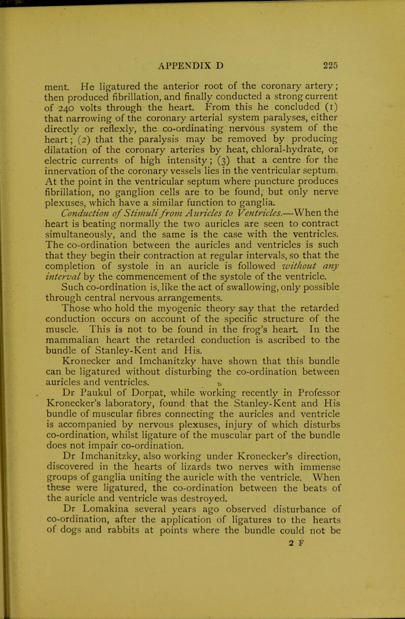 ment. He ligatured the anterior root of the coronary artery; then produced fibrillation, and finally conducted a strong current of 240 volts through the heart. From this he concluded (i) that narrowing of the coronary arterial system paralyses, either directly or reflexly, the co-ordinating nervous system of the heart; (2) that the paralysis may be removed by producing dilatation of the coronary arteries by heat, chloral-hydrate, or electric currents of high intensity; (3) that a centre for the innervation of the coronary vessels lies in the ventricular septum. At the point in the ventricular septum where puncture produces fibrillation, no ganglion cells are to be found, but only nerve plexuses, which have a similar function to ganglia. Conduction of Stimuli from Auricles to Ventricles.—When the heart is beating normally the two auricles are seen to contract simultaneously, and the same is the case with the ventricles. The co-ordination between the auricles and ventricles is such that they begin their contraction at regular intervals, so that the completion of systole in an auricle is followed without any interval by the commencement of the systole of the ventricle. Such co-ordination is, like the act of swallowing, only possible through central nervous arrangements. Those who hold the myogenic theory say that the retarded conduction occurs on account of the specific structure of the muscle. This is not to be found in the frog's heart. In the mammalian heart the retarded conduction is ascribed to the bundle of Stanley-Kent and His. Kronecker and Imchanitzky have shown that this bundle can be ligatured without disturbing the co-ordination between auricles and ventricles. a, Dr Paukul of Dorpat, while working recently in Professor Kronecker's laboratory, found that the Stanley-Kent and His bundle of muscular fibres connecting the auricles and ventricle is accompanied by nervous plexuses, injury of which disturbs co-ordination, whilst ligature of the muscular part of the bundle does not impair co-ordination. Dr Imchanitzky, also working under Kronecker's direction, discovered in the hearts of lizards two nerves with immense groups of ganglia uniting the auricle with the ventricle. When these were ligatured, the co-ordination between the beats of the auricle and ventricle was destroyed. Dr Lomakina several years ago observed disturbance of co-ordination, after the application of ligatures to the hearts of dogs and rabbits at points where the bundle could not be 2 F