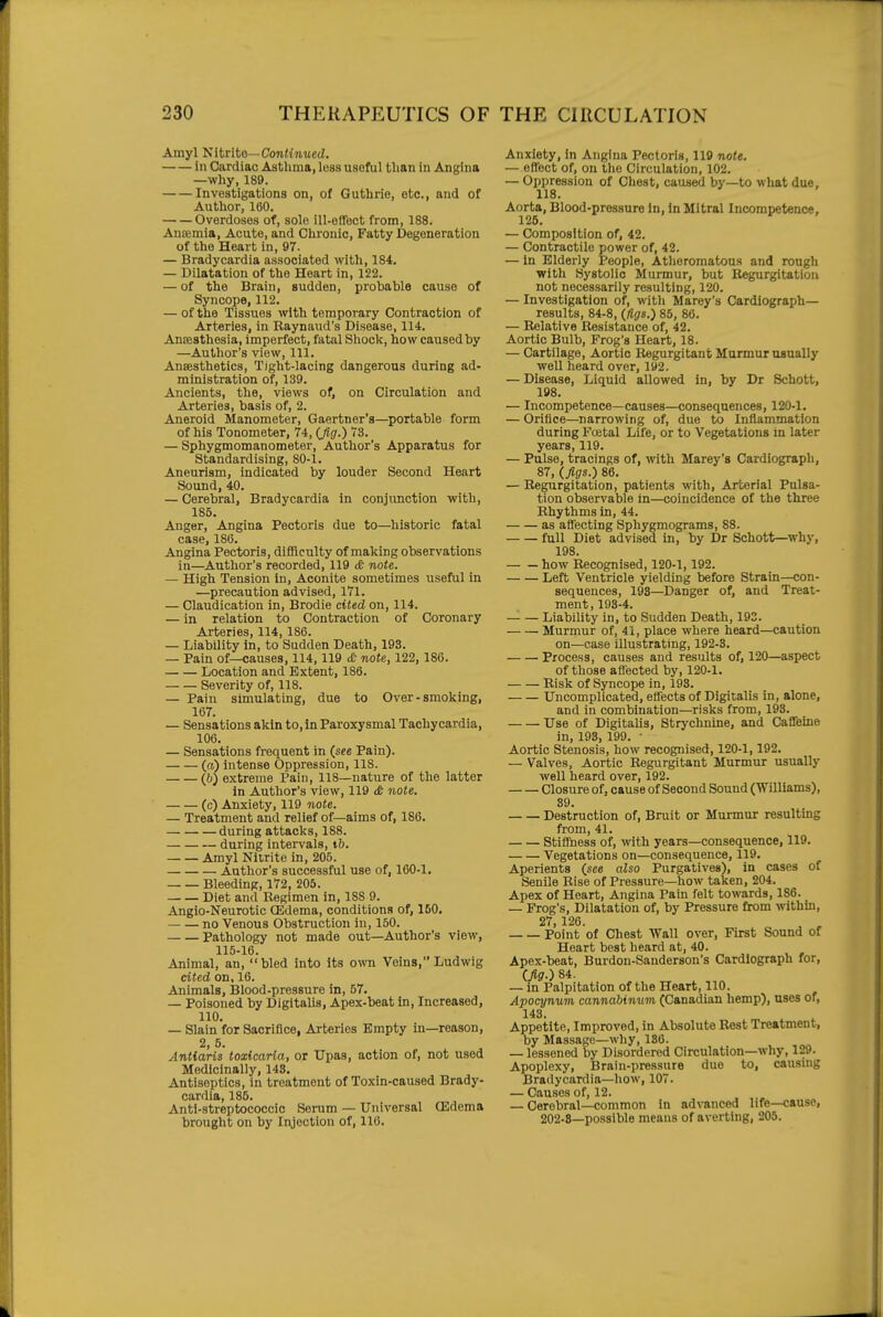 Amyl 'Sitrito—Continued. in Cardiac Astlima, less useful tlian in Angina —why, 189. Investigations on, of Guthrie, etc., and of Author, 160. Overdoses of, sole ill-offect from, 188. Anoemia, Acute, and Chronic, Fatty Degeneration of the Heart in, 97. — Bradycardia associated with, 184. — Dilatation of the Heart in, 122. — of the Brain, sudden, probable cause of Syncope, 112. — of the Tissues with temporary Contraction of Arteries, in Raynaud's Disease, 114. Ansesthesia, imperfect, fatal Shock, how caused by —Author's view. 111. Ansesthetics, Tight-lacing dangerous during ad- ministration of, 139. Ancients, the, views of, on Circulation and Arteries, basis of, 2. Aneroid Manometer, Gaertner's—portable form of his Tonometer, ii, (Jig.) 73. — Sphygmomanometer, Author's Apparatus for Standardising, 80-1. Aneurism, indicated by louder Second Heart Sound, 40. — Cerebral, Bradycardia in conjunction with, 185. Anger, Angina Pectoris due to—historic fatal case, 186. Angina Pectoris, difficulty of making observations in—Author's recorded, 119 & note. — High Tension in, Aconite sometimes useful in —precaution advised, 171. — Claudication in, Brodie cited on, 114. — in relation to Contraction of Coronary Arteries, 114,186. — Liability in, to Sudden Death, 193. — Pain of—causes, 114,119 note, 122, 186. Location and Extent, 186. Severity of, 118. — Pain simulating, due to Over - smoking, 167. — Sensations akin to, in Paroxysmal Tachycardia, 106. — Sensations frequent in (see Pain). (a) intense Oopression, 118. (6) extreme Pain, 118—nature of the latter in Author's view, 119 tfc note. (c) Anxiety, 119 note. — Treatment and relief of—aims of, 186. during attacks, 188. during intervals, ib. Amyl Niirite in, 205. Author's successful use of, 160-1. Bleeding, 172, 205. Diet and Regimen in, 188 9. Angio-Neurotic Oidema, conditions of, 160. — — no Venous Obstruction in, 150. Pathology not made out—Author's view, 115-16. Animal, an, bled into its own Veins, Ludwig cited on, 16. Animals, Blood-pressure in, 57. — Poisoned by Digitalis, Apex-beat in. Increased, 110. — Slain for Sacrifice, Arteries Empty in—reason, 2, 5. Antiaris toxicaria, or Upas, action of, not used Medicinally, 148. Antiseptics, in treatment of Toxin-caused Brady- cardia, 185. Anti-streptococcic Serum — Universal (Edema brought on by Injection of, 116. Anxiety, in Angina Pectoris, 119 note. — effect of, on the Circulation, 102. — Oppression of Chest, caused by—to what due, 118. Aorta, Blood-pressure in, in Mitral Incompetence, 125. — Composition of, 42. — Contractile power of, 42. — In Elderly People, Atheromatous and rough with Systolic Murmur, but Regurgitation not necessarily resulting, 120. — Investigation of, witli Marey's Cardiograph— results, 84-8, (figs.) 85, 86. — Relative Resistance of, 42. Aortic Bulb, Frog's Heart, 18. — Cartilage, Aortic Itegurgitant Murmur usually well heard over, 192. — Disease, Liquid allowed in, by Dr Schott, 198. — Incompetence—causes—consequences, 120-1. — Orifice—^narrowing of, due to Inflammation during Fcetal Lite, or to Vegetations in later years, 119. — Pulse, tracings of, with Marey's Cardiograph, 87, (figs.) 86. — Regurgitation, patients with, Arterial Pulsa- tion observable in—coincidence of the three Rhythms in, 44. as affecting Sphygmograms, 88. full Diet advised in, by Dr Schott—why, 198. how Recognised, 120-1,192. Left Ventricle yielding before Strain—con- sequences, 193—Danger of, and Treat- ment , 193-4. Liability in, to Sudden Death, 192. Murmur of, 41, place where heard—caution on—case illustrating, 192-3. Process, causes and results of, 120—aspect of those affected by, 120-1. Risk of Syncope in, 193. Uncomplicated, effects of Digitalis in, alone, and in combination—risks from, 193. Use of Digitalis, Strychnine, and Caffeine in, 193, 199. • Aortic Stenosis, how recognised, 120-1,192. — Valves, Aortic Regurgitant Murmur usually well heard over, 192. Closure of, cause of Second Sound (Williams), 39. Destruction of, Bruit or Murmur resultmg from, 41. Stiffness of, with years—consequence, 119. Vegetations on—consequence, 119. Aperients (see also Purgatives), in cases of Senile Rise of Pressure—how taken, 204. Apex of Heart, Angina Pain felt towards, 186. — Frog's, Dilatation of, by Pressure from withm, 27 126. Point of Chest Wall over, First Sound of Heart best heard at, 40. Apex-beat, Burdon-Sanderson's Cardiograph for, (fig.) 84. — in Palpitation of the Heart, 110. Apocynum cannabimim (Canadian hemp), uses of, 143. Appetite, Improved, in Absolute Rest Treatment, by Massage—why, 186. — lessened by Disordered Circulation—why, 129. Apoplexy, Brain-pressure due to, causing Bradycardia—l>ow, 107. — Causes of, 12. — Cerebral—common in advanced life—cause, 202.8—possible means of averting, 205.