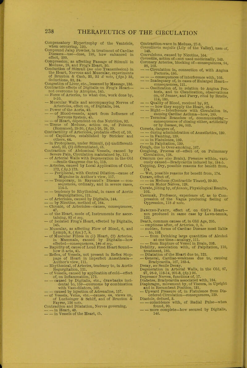 Compensatory Hypertrophy of the Ventricle, when occurring, 120. Compound Jalap Powder, in treatment of Cardiac Diseases—use—dose, 199, how enhanced in ellect, 200. Compression, as affecting Passage of Stimuli in Medusaj, 28, and Frog's Heart, SO. Conduction of Stimuli (sec also Transmission) in the Heart, Nervous and Muscular, experiments of Brunton & Cash, 81, 82 <fi note, (figs.) 33, deductions, 32, 34. Congestion of Liver, etc., lessened by Massage, 136. Contractile effects of Digitalis on Frog's Heart- not overcome by Atropine, 145. — Force of Arteries, to what due, work done by, 9-10. — Muscular Walla and accompanying Nerves of Arterioles, effect on, of Digitalis, 144. — Power of the Aorta, 42. of Blood-vessels, apart from Influence of Nervous System, 45. of Heart, dependent on due Nutrition, 92. — Tissue of Medusa}, action on, of Poisons, (Romanes), 29-30, (figs.) 26, 28, 29. Contractility of Arterioles, probable effect of, 10. — of Capillaries, established by Strieker and others, 44. — in Protoplasm, under Stimuli, (a) undifferenti- ated, 22, (5) diBerentiated, ib. Contraction of Abdominal Vessels, caused by Severe Pain, Circulation maintained by. 111. — of Arterial Walls with Degeneration in the Old —Senile Gangrene due to, 113. — Arteries, caused by Local Application of Cold, 172, (fig.) 173. Peripheral, with Central Dilation—cause of Migraine in Author's view, 117. Temporary, in Raynaud's Disease — con- sequences, ordinary, and in severe cases, 114-5. tendency to Rhythmical, in cases of Aortic Regurgitation, 121. — of Arterioles, caused by Digitalis, 144. by Nicotine, method of, 164. — Chronic, of Arterioles—causes, consequences, 47. — of the Heart, mode of. Instruments for ascer- taining, 82 et seq. — of Isolated Frog's Heart, effected by Digitalis, 145. — Muscular, as affecting Flow of Blood, 6, and Lymph, 8, (figs.) 7, 8. — of Muscular Fibres in (1) Heart, (2) Arteries, in Mammals, caused by Digitalis—how effected—consequences, 14b et seq. — Rapidity of, cause of Loud First Heart Sound— how it acts, 41. — Reflex, of Vessels, not present in Reflex Stop- page of Heart in imperfect Ansesthesia— Author's view. 111. — Rhythmical, of Arteries, tendency to, in Aortic Regurgitation, 121. — of Vessels, caused by application of cold—effect of, on Inflammation, 172. caused by Digitalis, etc., drawbacks inci- dental to, 159—overcome by combination with Vaso-dilators, 160. caused by injection of Adrenaline, 157. — of Vessels, Veins, etc.—causes, 44, views on, of Luchsinger & SchiB, and of Brunton & Payrer, 126 note. Contraction and Dilatation, Nerves governing, in Heart, 43. in Vessels of the Heart, ih. Contraction-wave in Medusa, 27-8. Convallaria majulis (Lily of the Valley), uses of. Convulsions, caused by Nicotine, 164. Coronilla, action of—not used medicinally, 143. Coronary Arteries, blocking of—consequences. 94. 98, 108. 1 . » Circulation in, connection of, with Angina Pectoris, 186. consequences of interference with, 103. Inadequacy of, in cases of Enlarged Heart- consequences, 121. Ossification of, in relation to Angina Pec toris, and to Claudication, observations on, of Jenner, and Parry, dtcd by Brodie. 114, 186. Quality of Blood, received by, 92. how they supply the Heart, 93-4. Right — Interference with Circulation in, causing Cardiac Asthma—how, 189. Terminal Branches of, communicating — consequences of closing either, artiliciaUy or by disease, 94, 103. Corsets, dangers of, during administration of Anaesthetics, 139. in Famting, 139. in Flatulence, 139. in Palpitation, 139. Cough, due to Over-smoking, 167. Coughing, Process of—efl'ect of, on Pulmonary Circulation, 128. Cranium (see also Brain), Pressure within, vari- ously caused—Bradycardia induced by, 1S4-5. Cupping, Dry, possible reasons for benefit from, 174. — Wet, possible reasons for benefit from, 174. Curare, ett'ect of, on Medusce (Contractile Tissue), 29-30. on Motor Nerves, 128. Curate, jilting by, otfiancee, Physiological Results, 102. Czermak, Professor, experience of, as to Com- pression of the Vagus producing feeling of Oppression, 118 <£■ note. DAKCiNQ-PABTy, effcct of, on Girl's Heart— not produced in same case by Lawn-tennis, 122. Death, common causes of, in Old Age, 205. — emptiness after, of Arteries, 2, 5. — sudden, forms of Cardiac Disease most liable to, 193. from Drinking large quantities of Alcohol at one time—analogy. 111. from Rupture of Vessel in Brain, 203. Debility, association with, of Palpitation, 110, treatment, ISO. — Dilatation of the Heart due to, 122. — General, Cardiac-weakness due to, causing Bradycardia, 107, 1S3-4. Decay, see Senile Decay. Degeneration in Arterial Walls, in the Old, 87, 97, 98-9, 113-14, 201-3, (fig.) 96. Depiessor Nerves, functions of, 17. Diabetes, Bradycardia associated with, 184. Diaphragm, movement by, of Viscera, in Upright and in Recumbent Position, 131. — Upward Pressure of, in Flatulence from Dis- ordered Circulation—consequences, 129. Diastole, defined, 3. coincidence with, of Radial Pulse—when found, 90. more complete—how secured by Digitalis, 146.