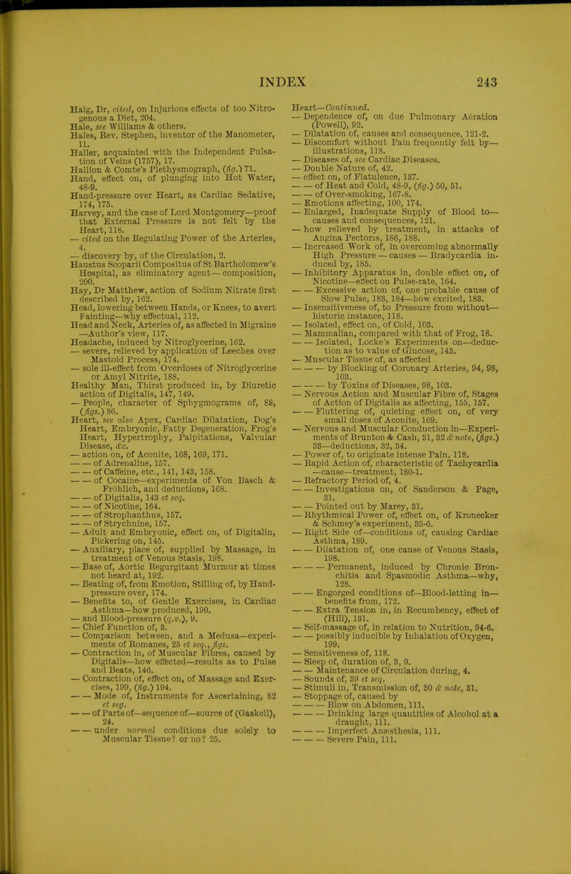 Haig, Dr, cited, on Injurious effects of too Nitro- genous a Diet, 204. Bale, see 'William.s & others. Hales, Rev. Stephen, inventor of the Manometer, 11. Haller, acquainted with the Independent Pulsa- tion of Veins (1767), 17. Hallion & Comte's Plethysmograph, (fig.) 71. Hand, effect on, of plunging into Hot Water, 4S-9. Hand-pressure over Heart, as Cardiac Sedative, 174, 176. Harvey, and the case of Lord Montgomery—proof that External Pressure is not felt by the Heart, IIS. — cited on the Eegulating Power of the Arteries, 4. — discovery by, of the Circulation, 2. Haustus Scoparii Compositus of St Bartholomew's Hospital, as eliminatoiy agent — composition, 200. Hay, Dr Matthew, action of Sodium Nitrate first described by, 162. Head, lowering between Hands, or Knees, to avert Fainting—why effectual, 112. Head and Neck, Arteries of, as afifected in Migraine —Author's view, 117. Headache, induced by Nitroglycerine, 102. — severe, relieved by application of Leeches over Mastoid Process, 174. — sole ill-effect from Overdoses of Nitroglycerine or Amyl Nitrite, 188. Healthy Man, Thirst produced in, by Diuretic action of Digitalis, 147, 149. — People, character of Sphygmograms of, 88, (figs.) 80. Heart, see also Apex, Cardiac Dilatation, Dog's Heart, Embryonic, Fatty Degeneration, Frog's Heart, Hypertrophy, Palpitations, Valvular Disease, tCc. — action on, of Aconite, 168, 169, 171. of Adrenaline, 157. of Caffeine, etc., 141, 143, 15S. of Cocaine—experiments of Von Basch & Frohlich, and deductions, 168. of Digitalis, 143 et scq. of Nicotine, 164. of Strophanthus, 157. of Strychnine, 157. — Adult and Bmbiyonic, effect on, of Digitalin, Pickering on, 146. — Auxiliaiy, place of, supplied by Massage, in treatment of Venous Stasis, 198. — Base of. Aortic Regurgitant Murmur at times not heard at, 192. — Beating of, from Emotion, Stilling of, by Hand- pressure over, 174. — Benefits to, of Gentle Exercises, in Cardiac Asthma—how produced, 190. — and Blood-pressure (q.v.), 9. — Chief Function of, 3. — Comparison between, and a Medusa—experi- ments of Romanes, 25 ct seq.,figs. — Contraction in, of Muscular Fibres, caused by Digitalis—how effected—results as to Pulse and Beats, 146. — Contraction of, effect on, of Massage and Exer- cises, 199, (fig.) 194. Mode of, Instruments for Ascertaining, 82 et seg. of Parts of—sequence of—source of (Gaskell), 24. under normal conditions due solely to Muscular Tissue? or no? 26. lieart—Continued. — Dependence of, on duo Pulmonary Aeration (Powell), 92. — Dilatation of, causes and consequence, 121-2. — Discomfort without Pain frequently felt by— illustrations, IIS. — Diseases of, see Cardiac Diseases. — Double Nature of, 42. — effect on, of Flatulence, 137. of Heat and Cold, 48-9, (fig.) 50, 51. of Over-smoking, 107-8. — Emotions affecting, 100, 174. — Enlarged, Inadequate Supply of Blood to— causes and consequences, 121. — how relieved by treatment, in attacks of Angina Pectoris, 186, 188. — Increased Work of, in overcoming abnormally High Pressure — causes — Bradycardia in- diiced by, 186. — Inhibitory Apparatus in, double effect on, of Nicotine—etlect on Pulse-rate, 164. Excessive action of, one probable cause of Slow Pulse, 183, 184—how excited, 183. — Insensitiveness of, to Pressure from without— historic instance, 118. — Isolated, effect on, of Cold, 103. — Mammalian, compared with that of Frog, 18. Isolated, Locke's Experiments on—deduc- tion as to value of Glucose, 143. — Muscular Tissue of, as affected by Blocking of Coronary Arteries, 94, 98, 103. by Toxins of Diseases, 98, 103. — Nervous Action and Muscular Fibre of. Stages of Action of Digitalis as affecting, 165, 157. Fluttering of, quieting effect on, of very small doses of Aconite, 169. — Nervous and Muscular Conduction in—Experi- ments of Brunton & Cash, 31, 32(1: note, (Jigs.) 33—deductions, 32, 34. — Power of, to originate intense Pain, 118. — Rapid Action of, characteristic of 'Tachycardia —cause—treatment, 180-1. — Refractory Period of, 4. Investigations on, of Sanderson & Page, 31. Pointed out by Marey, 31. — Rhythmical Power of, effect on, of Kronecker & Schmey's experiment, 36-6. — Eight Side of—conditions of, causing Cardiac Asthma, 189. Dilatation of, one cause of Venous Stasis, 198. Permanent, induced by Chronic Bron- chitis and Spasmodic Asthma—why, 128. Engorged conditions of—Blood-letting in— benefits from, 172. Extra Tension in, in Recumbency, efifect of (Hill), 131. — Self-massage of, in relation to Nutrition, 94-6. possibly inducible by Inhalation of Oxygen, 199. — Sensitiveness of, 118. — Sleep of, duration of, 3, 9. Maintenance of Circulation during, 4. — Sounds of, 39 et seq. — Stimuli in, Transmission of, 30 iC note, 81. — Stoppage of, caused by Blow on Abdomen, 111. Drinking largo quantities of Alcohol at a draught. 111. Imperfect Anjpsthesia, 111. Severe Pain, 111.