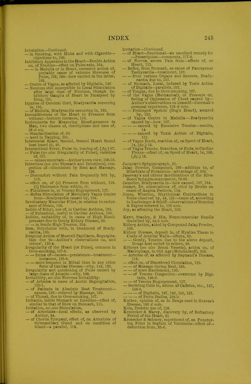 Inhalation—Continued. — in Smoking, with Huka and with Cigarette- objections to, 1(3(5. luliibitorj- Apparatus in the Heart—Double Action on, of Nicotine—effect on Pulse-rate, 1(54. in Medulla or in Heart, excessive action of, probably cause of extreme Slowness of Pulse, 1S3,184—how excited in the latter, 1S3. — Centre of Vagus, as affected by Digitalis, 140. — Neurons still susceptible to Local Stimulation after large dose of Nicotine, though In- hibitory Ganglia of Heart be Paralysed by Drug, 165. Injuries of Cervical Cord, Bradycardia occurring in, 1S5. — of Medulla, Bradycardia occurring in, 1S5. Insensitlveness of the Heart to Pressure from without—historic instance, 118. Instruments for Measuring Blood-pressure in Man, two classes of, descriptions and uses of, 68 et seq. — Standardisation of, 80. — used in Tapping, 201. Intercostal Space, Second, Second Heart Sound best heard at, 40. Intermittent Fever, Pulse in, tracing of, (.fig.) 87. — Pulse (see also Irregularity of Pulse), varieties of, 107. causes uncertain—Author's own view, 109-10. Intestines (see also Stomach and Intestines), con- gestion of—diminished by Kest and Massage, 136. — Discomfort without Pain frequently felt by, 118. — eflfect on, of (a) Pressure from without, 118. (b) Distension from within, ib. — Flatulence in, m Venous Engorgement, 127. — Reflex Stimulation of Medullary Vagus Centre from—Bradycardia caused by, 184. Involuntary Muscular Fibre, in relation to endur- ance of Strain, 126. Iodide of Ethyl, use of, in Cardiac Asthma, 190. — of Potassium, useful in Cardiac Asthma, 190. Iodides, suitability of, in cases of High Blood- pressure due to Gouty Kidney Disease, 99. in Senile High Tension, 204. Iron, Strychnine with, in treatment of Brady- cardia, 185. Irregular Action of Musculi Papillares, Regurgita- tion due to—Author's observations on, and others', 122-4. Irregularity of the Heart (or Pulse), common in Over-smoking, 167-8. forms of—causes—persistence—treatment— instances, 185-6. more frequent in Mitral than in any other form of Cardiac Disease—why, 124, 126. Irregularity and quickening of Pulse caused by large doses of Aconite—why, 168. Irritability, see also Nervous Irritability. — of Arteries in cases of Aortic Regurgitation, 120-1. — of Patients in Absolute Rest Treatment— causes, 132—relieved by Massage, 135. — of Throat, due to Over-smoking, 167. Irritants, inside Stomach or Intestine—effect of, similar to that of Blow on Stomach, 111, Irritation, see also Stimulation, — of Arterioles—local ellects, as observed by Author, 44. — of Chorda Tympanl, effect of, on Arterioles of Submaxillary Gland and on condition of Gland-a parallel, 118. Irritation—Continued. — of Heart—functional—an excellent remedy for —Prescription-comments, 177-8. — of Nerves, severe Pain from—eflfects of, on Heart, 111. — Reflex, from Stomach, as cause of Paroxysmal Tachycardia—treatment; 182. from various Organs and Sources, Brady- cardia due to, 107. — of Stomach, Local, induced by Toxic Action of Digitalis—parallels, 152. — of Tongue, due to Over-smoking, 107. — of the Vagus (Mechanical), or Pressure on, feeling of Oppression of Chest caused by— Author's observations on himself—Czermak's personal experience, 118 & note. Prolonged Systole (Dog's Heart), secured by, 155. — of Vagus Centre in Medulla — Bradycardia caused by—how, 107. caused by Excessive Tension—results, 14 caused by Toxic Action of Digitalis, 152. — of Vagus Boots, reaction of, on Speed of Heart, 14, (fig.) 13. — of Vagus Trunks, Branches, or Ends, in Cardiac Plexus—efl'ect of, on Speed of Heart, 14,183, (fig.) 13. Jacquet's Sphygmograph, 91. Jalap Powder, Compound, 199—addition to, of Bitartrate of Potassium—advantage of, 200. Janeway's and others' modifications of the Biva- Bocci Sphygmomanometer, 79-80. Jaundice, Bradycardia in—how caused, 107, 184. Jenner, Dr, observations of, cited by Brodie on cause of Angina Pectoiis, 114. Jones, Wharton, Rhythmical Contractions in Veins observed by, 44, 121—cause of, according to Luchsinger & Schifl—obiCrvations of Bruntou & Fayrer referred to, 126 note. Joy, as affecting the Heart, 102. Kekt, Stanley, & His, Neuro-muscular Bundle described by, 34-5 note. Kidnpy Action, aided by Compound Jalap Powder, 199. Kidney Disease, deposit in, of Hyaline Tissue in Coats of Arterial Walls—eflects, 99. Gouty, Tension due to the above deposit. Drugs best suited to relieve, 99. Kidneys (sec also Renal Vessels), action on, of Macrophags, in Old Age (Metchnikofl), 203. — Arteries of, as affected by Raynaud's Disease, 115. — effect on, of Di-sordered Circulation, 129. of Massage during Rest, 138. of mere Excitement, 100. of Venous Congestion—overcome by Digi- talis, 148-9. of Venous Engorgement, 127. — Secreting Cells in, action of Caffeine, etc., 147, 158-9. of Digitalis, 147, 149, 150,157. of Purin Bodies, 158-9. Kocher, opinion of, as to Drugs used in Graves's Disease, 180 £ note. Kola, Dietetic use of, 158. Kronecker & Marey, discovery by, of Refractory Period of the Heart, 31. Kronecker & Schmoy, experiment of, on Punctur- ing Point in Septum of Ventricles—effect of— deduction from, 35-6.