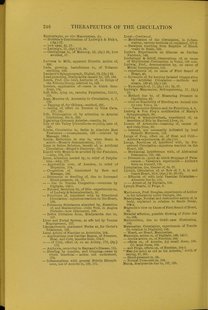 Kymographs, sec nlsn Manometers, (£c. — Brunton's Combination of Ludwig's & Pick's, (fig.) 67. — how used, 55, 57. — Ludwig's, 11, (figs.) 10, 54. — Oscillations in, of Mercury, 55, (fig.) 56, how avoided, 57. Lactose in Milk, apparent Diuretic Action of, 200. Lads, growing, harmfulness to, of Tobacco- smoking, 166. Laulanic's Sphygmograph, Digital, 92, (fig.) 93. Lead-poisoning, Bradycardia caused by, 107, 184. Leech, Prof, (the late), Lectures of, on Drugs of the Nitrous Group, referred to, 163. Leeches, application of—cases in which bene- ficial, 174. Left Side, lying on, causing Palpitation, 110-11, 175. Legs, Muscles of. Accessory to Circulation, 6, 7, 129. — Tapping of, for CEdema—method, 201. — raising of, effect on Tension in Vena Cava, 127, 131. Life, Prolongation of, by attention to Arterial Conditions, 201-2, 205. Ligaturing Coronary Arteries—results, 94. Lily of the Valley (Convallaria iru'jalis), uses of, 143. Limbs, Circulation in, feeble in Absolute Rest Treatment — consequences, 132 — relieved by Massage, 133-5. Limbs, Beduction in size in, when Brain is active—Mosso's demonstration, 112. Lime in Saline Solution, benefit of, in Artificial Circulation—Ringer's discovery, 141. Liquid with Meals to be avoided by the Flatulent, —why, 178, 179. Liver, attention needed by, in relief of Palpita- tion—why, 177. — Application over, of Leeches, in relief of Hepatitis, 174. — Congestion of, diminished by Rest aud Massage, 136. — Distension or Swelling of, due to Increased Blood-pressure, 16, 17. due to Venous Congestion—overcome by Digitalis, 150-1. — Excised, Secretion by, of Bile—experiments on, of Ludwig & Schmulewitsch, 16. — Functions of, interfered with by Disordered Circulation—injurious reaction on the Heart, 129. — Poisonous Substances absorbed by. Excretion of, and Reabsorption—risks from, in Angina Pectoris—how eliminated, 188. — Reflex Irritation from. Bradycardia due to, 107. Liver and Portal System, as afife ted by Venous Engorgement, 127. Llangammarch, graduated Walks at, for Oertel's Treatment, 198. Local Action of Nicotine on Arterioles, 164. — Applications over Cardiac Region, of Pressure, Heat, and Cold, benefits from, 174-5. of Cold, eflect of, on an Artery, 172, (fi.g.) 173. — Asphyxia, occurring in Raynaud's Disease, 115. — Bleeding by Leeches, and Cupping—cases in which beneficial — action not understood, 174. — Inflammations with general Febrile Disturb- ance, use of Aconite in, 169, 171. Local—Cov tinned. — Modification of the Circulation, in Inflam- mation, various methods of, explained, 171-2. — Paralysis resulting from Rupture of Blood- vessel in Brain, 203. Locke's Experiments on Glucose as Cardiac Nutrient, 143. Luchsinger & Schifi, observations of, on cause of Rhythmical Contraction in Veins, 126 note. Ludwig, Prof., demonstration by, on cause of Mitral Incompetence, 122. — experiments of, on cause of First Sound of Heart, 40. — Invention of, for keeping Isolated Organs alive by Artificial Circulation — methods and means, 139-40, (fig.) 140. — Kymograph of, 11, (fig.) 10; 54, 57. Ludwig's Manometer, Self-registering, 11, (Ag.) 10. — Method due to, of Measuring Pressure in Capillaries, 82. — cited on Possibility of Bleeding an Animal into its own Veins, 16. Vaso-motor System and its Functions, 4, 5, Ludwig & Von Frey's modification of Marey's Sphygmograph, 90. Ludwig & Schmulewitsch, experiment of, on Secretion of Bile by Excised Liver, 16. Lumen of Arterioles—lessening of, causes of, and risks from, 99. — lessened, not necessarily indicated by loud Systolic Murmurs, 119. Lungs of Frog, effect on, of Heat and Cold— Author's experiments, 49, (Hg.) 52. Lungs, functions of, interfered with, by Dis- ordered Circulation—injurious reaction on the Heart, 129. — Mechanical Interference with, of Abdominal Distension, 129, 136. — Pressure in—point at which Stoppage of Pulse occurs — Valsalva's experiment — Author's tests on himself, 128. Lymphatics, the. Course of, 94, 97. Lymph, Circulation of, or flow of, 7, 8, in and round Heart, 95-6, (figs.) 95, 99-100. — Eflusion of, with local Vascular Dilatation— Ailments due to, 115. Arrest of, by Digitalis, 150. Lymph Hearts, in Frogs, 8. Maclagan, Prof. Douglas, experiments of Author in his laboratory under Gamgee, 160. Macrophags, Normal and destructive action of, in body, explained in relation to Senile Decay, 203-4. Magendie's view on Cause of First Sound of Heart, 39. Malarial affection, possible Slowing of Pulse due to, 183. Malnutrition, due to Grief—case illustrating, 102. Mammalian Circulation, experiments of Traube (in relation to Digitalis), 143. — Heart, see Heart, Mammalian. Mammals, action in, of Digitalis, 148,140-7. — double action on, of Nicotine, 164. — effects on, of Aconite, (a) small doses, 168. (h) large doses, 168. — and Frogs, eftfects on, of Nicotine, 164-5.  Man (or men) as old as his Arteries, truth of saying, 97, 201. — Blood-pressure in, 58. — Normal Pulse-rate in, 104. Mania, Bradycardia due to, 107, 185.