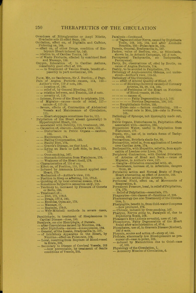 Overdoses of Nitroglycerine or Amyl Nitrite, Hpadache solo ill-elfect from, 188. Oxidation, eflbct on, of Digitalin and Caffeine, Pickering on, 144. — eifeot on, of otlier Drugs, condition of Em- bryonic Heart induced by, 145. — relation to, of Cardiac Tonics, 145 — of Waste Products, effected by combined Best and Massage, 136. Oxygen, Inhalation of, in Cardiac Asthma, remarkably good effect of, 190. in Treatment of Venous Stasis, benefit of— possibly in part mechanical, 199. Page, Mr, see Sanderson, Sir J. Burdon-, <& Page. Pain of Angina Pectoris—causes, 114, 122— Author's view, 119 (6 note, 186. — — location of, 186. relief of, by General Bleeding, 172. — t- relation between, and Tension, 119 £ note. severity of, 118. — Intense, Power of the Heart to originate, 118. — of Migraine—causes—mode of relief, 117— nature of, 117-18. — Severe, effects of. Contraction of Abdominal Vessels and Maintenance of Circulation, 111. Heart-stoppages sometimes due to. 111. Palpitation of the Heart absent (generally) in Hypertrophied Heart, 110. — associated with Debility, 110, treatment, 180. — Causation of, obscure—Author's view, 110. Disturbance in Pelvic Organs — caution, 180. Excitement, 174. Failing Compensation, 122. Faulty Diet, 175. Graves's Disease, see that head. Lying on Back or Left Side, in Bed, 110, 175. Over-smoking, 167. — — Stomach-distension from Flatulence, 176. _ _ Weakness of the Heart itself, 178. — Characteristics of, 110 et seq. — Effect on, of Position, 110,175. — Induced by Ammonia Liniment applied over Heart, 175. — Mechanisni of—Author's view, 110. — Position in Sleep as afffecting, 110,175-6. — Quieting of, by local external means, 174-5. — Sometimes Subjective sensation only, 110. — Tendency to, increased by Pressure of Corsets or Belts, 139. — Treatment of— Diet, 175, 178-9. Drugs, 177-8,180. Exercise, Open-air, 179. Massage, ib. Begimen, 178-9. Weir-MitcheU methods in severe cases, 179. Paraldehyde, in treatment of Sleeplessness in Cardiac Disease—dose, 190. Paralysis, see also Hemiplegia, <& Paresis. — after Convulsions caused by Nicotine, 164. — after Diphtheria—causes—consequences, 184. — General, of the Insane, Bradycardia in, 107. — of Inhibitory Apparatus in the Heart, by Nicotine—effect on Pulse-rate, 164. — Local, resulting from Bupture of Blood-vessel in Brain, 203. — Secondary to Disease of Cerebral Vessels, 208 —how preventable, by treatment of Senile conditions of Vessels, 206. Paralysis—Conftoiicd. — of Vagus and other Nerve, caused by Diphtheria Toxin, 103, 105, 184, and after Alcoholic Neuritis, 105—Pulse-rate in, 104. Paresis, General, Bradycardia in, 187. Parkes, value of Beef-tea, ete., as Stimulants, shown by, in Ashanti Campaign, 141 <t- note. Paroxysmal Tachycardia, sec Tachycardia, Paroxysmal. Parry, Dr, observations of, cited by Brodie, on cause of Angina Pectoris, 114. Pastry, to be avoided in Palpitation, 178. Pathology of Angio-neurotic (Edema, not under- stood—Author's view, 115-16. Pathology of the Circulation, effect of Altered Quality of Blood, 97. of Blocking (however caused) of Coronary Arteries, 94, 98, 114, 189. of Feebleness of the Heart on Nutrition of Blood-vessels, 99-100. causes of, Fatty Degeneration (q.v.), 102. — Nervous Depression, 100, 102. Exophthalmic Goitre, 105. Pulse - rate — factors conditiotiing, 103 — normal rate in Men, 104—rate in Fevers, 105. Pathology of Syncope, not thoroughly made out, 112. Pelvic Organs, Disturbances in. Palpitation often associated with—caution, 180. Peppermint Water, useful in Palpitation from Flatulence, 177. Pepsin, etc., use of, in certain forms of Tachy- cardia, 182. Pericardium, Briicke's simile for, 95. Pericarditis, relief in, from application of Leeches over Cardiac Area, 174. Perihepatitis, with Hepatitis, relief in, from appli- cation of Leeches over Liver, 174. Peripheral Contraction, with Central Dilatation of Arteries of Head and Neck — cause of Migraine, in Author's view, 117. — Ganglia—Dilatation connected with, 43. — Besistance, increase of, in Arterioles, dangers ■from, 99. Peristaltic action and Normal Beats of Prog's Heart alternating, as effect of Aconite, 169. — and Motor action of the Arteries, 5. Peritoneal Fluid, effect on, of Movements of Bespiration, 9. Permanent Pressure, local, in relief of Palpitation, 174, 175. — Belief of Palpitation—essentials, 175. Phagocytes—two classes of—functions of, 203. Pharmacology (see also Treatment) of the Circula- tion, 1. Pharyngitis, benefit in, from Cold-water Compress —how produced, 172. — Chronic, induced by Over-smoking, 167. Pharynx, Nerves going to. Paralysis of, due to Diphtheria Toxin, 108. Pheasant's Eye {Adonis vernalis), uses of, 148. Phosphorus, Fatty Degeneration of the Heart found after administration of, 97-8. Phosphates, use of, in Graves's Disease (Kocher), 180 <e note. Phrynin, source and action of—story of, 144. Phthisis, abnormally low Blood-pressure as pre- cursor of—case in point, 102. — induced by Malnutrition due to Grief—case of, 102. Physiology of the Circulation, 1. — Accessory Muscles of Circulation, 6.