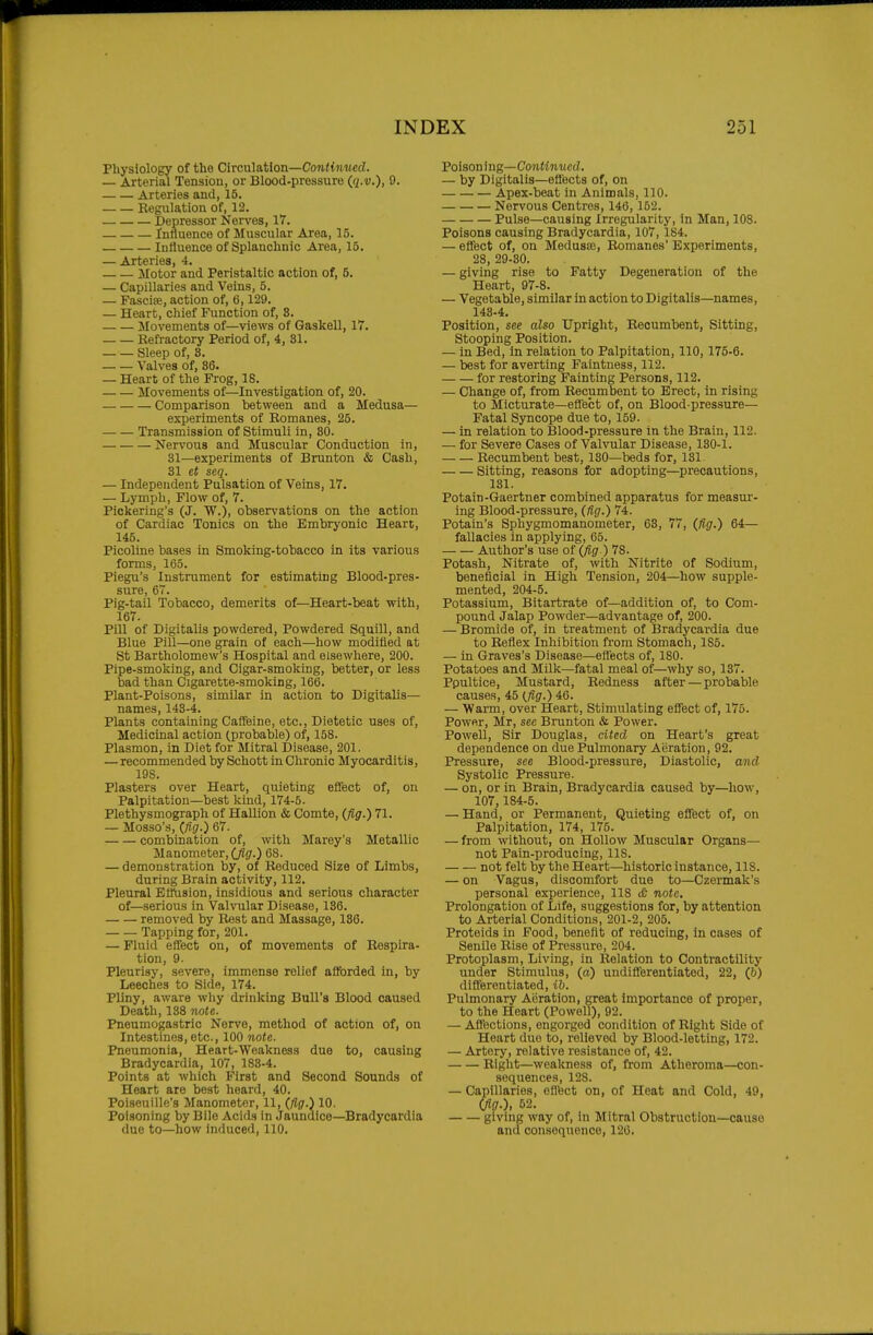 Physiology of the Circulation—Con<{nMcd. — Arterial Tension, or Blood-pressure (q.v.), 9. Arteries and, 15. Regulation of, 12. Depressor Nerves, 17. Influence of Muscular Area, 15. Influence of Splanchnic Area, 15. — Arteries, 4. Motor and Peristaltic action of, 5. — Capillaries and Veins, 5. — Fascise, action of, 6,129. — Heart, chief Function of, 8. _ — Movements of—views of Gaskell, 17. Refractory Period of, 4, 31. Sleep of, 8. Valves of, 86. — Heart of the Prog, 18. Movements of—Investigation of, 20. Comparison between and a Medusa— experiments of Romanes, 25. Transmission of Stimuli in, 80. Nervous and Muscular Conduction in, 31—experiments of Brunton & Cash, 31 et seq. — Independent Pulsation, of Veins, 17. — Lymph, Flow of, 7. Pickering's (J. W.), observations on the action of Cardiac Tonics on the Embryonic Heart, 145. Picoline bases in Smoking-tobacco in its various forms, 165. Piegu's Instrument for estimating Blood-pres- sure, 67. Pig-tail Tobacco, demerits of—Heart-beat with, 167. Pill of Digitalis powdered, Powdered Squill, and Blue Pill—one grain of each—how modified at St Bartholomew's Hospital and elsewhere, 200. Pipe-smoking, and Cigar-smoking, better, or less bad than Cigarette-smoking, 166. Plant-Poisons, similar in action to Digitalis— names, 143-4. Plants containing CafTeine, etc.. Dietetic uses of. Medicinal action (probable) of, 158. Plasmon, in Diet for Mitral Disease, 201. — recommended by Schott in Chronic Myocarditis, 198. Plasters over Heart, quieting efifect of, on Palpitation—best kind, 174-5. Plethysmograph of HaUion & Comte, (fig.) 71. — Mosso's, (fig.) 67. combination of, with Marey's Metallic Manometer, (fig.) 68. — demonstration by, of Reduced Size of Limbs, during Brain activity, 112. Pleural Effusion, insidious and serious character of—serious in Valvular Disease, 136. removed by Rest and Massage, 136. Tapping for, 201. — Fluid effect on, of movements of Respira- tion, 9. Pleurisy, severe, immense relief aflbrded in, by Leeches to Side, 174. Pliny, aware why drinking Bull's Blood caused Death, 138 note. Pneumogastric Nerve, method of action of, on Intestines, etc., 100 note. Pneumonia, Heart-Weakness due to, causing Bradycardia, 107, 188-4. Points at which First and Second Sounds of Heart are best heard, 40. Poiseuille's Manometer, 11, (fig.) 10. Poisoning by Bile Acids in Jaundice—Bradycardia due to—how induced, 110. IBoisonmg—Continued, — by Digitalis—eflects of, on Apex-beat in Animals, 110. Nervous Centres, 146, 152. Pulse—causing Irregularity, in Man, 108. Poisons causing Bradycardia, 107, 184. — effect of, on Medusaj, Romanes' Experiments, 28, 29-30. — giving rise to Fatty Degeneration of the Heart, 97-8. — Vegetable, similar in action to Digitalis—names, 143-4. Position, see also Upright, Recumbent, Sitting, Stooping Position. — in Bed, in relation to Palpitation, 110,175-6. — best for averting Faintness, 112. for restoring Fainting Persons, 112. — Change of, from Recumbent to Erect, in rising to Micturate—effect of, on Blood-pressure— Fatal Syncope due to, 159. — in relation to Blood-pressure in the Brain, 112. — for Severe Cases of Valvular Disease, 130-1. Recumbent best, 130—beds for, 131. Sitting, reasons for adopting—precautions, 131. Potain-Gaertner combined apparatus for measur- ing Blood-pressure, (fig.) 74. Potain's Sphygmomanometer, 63, 77, (fig.) 64— fallacies in applying, 65. Author's use of (fig ) 78. Potash, Nitrate of, with Nitrite of Sodium, beneficial in High Tension, 204—how supple- mented, 204-5. Potassium, Bitartrate of—addition of, to Com- pound Jalap Powder—advantage of, 200. — Bromide of, in treatment of Bradycardia due to Reflex Inhibition from Stomach, 185. — in Graves's Disease—eflects of, 180. Potatoes and Milk—fatal meal of—why so, 137. Ppultice, Mustard, Redness after — probable causes, 45 (fig.) 46. — Warm, over Heart, Stimulating effect of, 175. Power, Mr, see Brunton & Power. Powell, Sir Douglas, cited on Heart's great dependence on due Pulmonary Aeration, 92. Pressure, see Blood-pressure, Diastolic, and Systolic Pressure. — on, or in Brain, Bradycardia caused by—how, 107,184-5. — Hand, or Permanent, Quieting effect of, on Palpitation, 174, 175. — from without, on Hollow Muscular Organs— not Pain-producing, 118. not felt by the Heart—historic instance, 118. — on Vagus, discomfort due to—Czermak's personal experience, 118 cC note. Prolongation of Life, suggestions for, by attention to Arterial Conditions, 201-2, 205. Proteids in Food, benefit of reducing, in cases of Senile Rise of Pressure, 204. Protoplasm, Living, in Relation to Contractility under Stimulus, (a) undiflerentiated, 22, (b) differentiated, ih. Pulmonary Aeration, great importance of proper, to the Heart (Powell), 92. — Afl'ections, engorged condition of Right Side of Heart duo to, relieved by Blood-letting, 172. — Artery, relative resistance of, 42. Right—weakness of, from Atheroma—con- sequences, 128. — Capillaries, eflbct on, of Heat and Cold, 49, (fig.), 52. giving way of, in Mitral Obstruction—cause and consequence, 120.