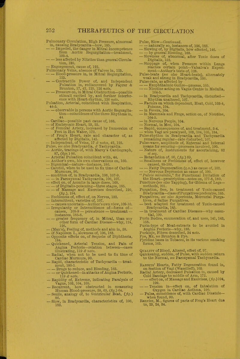Pulmonary Circulation, High Pressure, abnormal in, causing Bradycardia—how, 185. Impeded, the danger in Mitral Incompetence from Aortic Regurgitation—treatment, 193-4. less aftected by Nitrites than general Circula- tion, 189. — Engorgement, cause of, 122. Pulmonary Veins, absence of Valves in, 125. Blood-pressure in, in Mitral Begurgitation, 125. Contractile Power of, and Independent Pulsation in, rediscovered by Fayrer & Bruuton, 17, 42, 125, 126 note. Pressure on, in Mitral Obstruction—possible stimuli excited by, and further interfer- ence with Heart-rhythm, 126 note. Pulsation, Arterial, coincident with Bespiratiou, 44-5. observable in persons with Aortic Regurgita- tion—coincidence of the three Rhythms in, 44. — Cardiac—possible past cause of, 168. — of Embryonic Heart, 23, 25. ■— of Femoral Artery, increased by Immersion of Feet in Hot Water, 172. — of Frog's Heart, rate and character of, as affected by Digitalis, 145. — Independent, of Veins, 17 dJ notes, 42, 125. Pulse, see also Bradycardia, £ Tachycardia. — Aortic, tracings of, with Marey's Cardiograph, 87, (figs.) 86. — Arterial Pulsation coincident with, 44. — Author's own, his own observations on, 160. — Bigeminal—nature—instance, 186. — Carotid, when to be used to fix time of Cardiac Murmurs, 90. — condition of, in Bradycardia, 106, 107-9. in Paroxysmal Tachycardia, 106,107. — eflect on, of Aconite in large doses, 168. of Digitalis-poisoning—^three stages, 185. of Massage and Exercises described, 199, (fig.), 194. — Feebleness of, effect of, on Nerves, 132. — Intermittent, varieties of, 107. causes uncertain—Author's own view, 109-10. — Irregularity or Intermittence of—forms of— causes, lOS-9 — persistence — treatment — instances, 185-6. greater frequency of, in Mitral, than any other form of Cardiac Disease—why, 124, 126. — (Man's), Feeling of, methods and aim in, 58. — of Napoleon I., slowness of, 106, 183. — Opposite effects on, of Sequelse of Diphtheria, 184. — Quickened, Arterial Tension, and Pain of Angina Pectoris—relation between—cases illustrating, 119 c£ note. — Radial, when not to be used to fix time of Cardiac Murmurs, 90. — Rapid, characteristic of Tachycardia — treat- ment, 180-1. Drugs to reduce, and Bleeding, 163. or Quickened—in attacks of AjQgina Pectoris, 119 tfc note. — Rapidity of, Extreme, indicating Paralysis of Vagus, 103, 104,105. — Recurrent, how obstructed in measuring Human Blood-pressure, 58, 65, (ftg.) 64. — Senile, analogy of, to Ventricular Beat, (fig.) 86. — Slow, in Bradycardia, characteristics of, 106, 183. Pulse, Slow—Contimied. naturally so, instances of, 106, 18.S. — Slowing of, by Digitalis, how effected, 146. by general Bleeding, 163. — Slowness of, abnormal, after Toxic doses of Digitalis, 152. — Stoppage of, when Pressure within Lungs reaches certain point—Valsalva's Experi- ment—Author's tests of, 128. Pulse-beats (see alao Heart-beats), alternately weak and strong in Bradycardia, 106. Pulse-rate, as affected by Exophthalmic Goitre—process, 105. Nicotine acting on Vagus Centre in Medulla, 164-5. — in Bradycardia and Tachycardia, disturbed- Rhythm unaltered, 107. — Factors on which dependent. Heat, Cold, 103-4, Poisons, 104. — in Fevers, 104. — in Mammals and Frogs, action on, of Nicotine, 164-5. — in Nervous People, 104. — Normal, in Men, 104. — Rapid, consequences of, and treatment, 3-4. — when Vagi are paralysed, 103, 104, 105, 184. Pulse-rhythm in Bradycardia and Tachycardia remaining regular—rate disturbed, 107. Pulse-wave, amplitude of. External and Internal means for securing—processes involved, 100. — Nature of. Instruments for ascertaining, 82 et seq. — Retardation of, 90, (Jig.) 89. — Smallness or Feebleness of, effect of, however caused, 99-100. Fatty Degeneration (q.v.) as cause of, 102. Nervous Depression as cause of, 100.  Pulvis unirdbilis, for Functional Irritation of the Heart—prescription—notes on, 177-8,180. Puncture (see also Tapping), for CEdenia of Legs— methods, 201. Purgation, free, in treatment of Toxin-caused Bradycardia—class of Purgatives preferable, 185. Purgatives, see also Aperients, Mercurial Purga- tives, (£• Saline Purgatives. — best adapted for treatment of Toxin-caused Bradycardia, 185. — in treatment of Cardiac Diseases—why essen- tial, 199. Purin Bodies, enumeration of, and uses, 141,143, 158. Purin-type of Meat-extracts to be avoided in Angina Pectoris—why, 188. Purkinje, Fibres described, 34 note. Pye, Mr, see Brunton & Pye. Pyridine bases in Tobacco, in its various smoking forms, 165. Quality of Blood, Altered, effect of, 97. Quickening, sudden, of Pulse, with sudden return to the Normal, see Paroxysmal Tachycardia. Babbits' Hearts, Fatty Degeneration found in, on Section of Vagi (Wassiliefl), 103. Radial Artery, decreased Pulsation in, caused by Cold Bandage to middle of Arm, 172. eflect on, of Massage and Exercises, (/?.)! 94, 199. Tension in—effect on, of Inhalation of Oxygen iu Cardiac Asthma, 190. — Pulse, coincidence of, with Cardiac Diastole— when found, 90. Ranvier, M., figures of parts of Frog's Heart duo to, 23, 24, 84.
