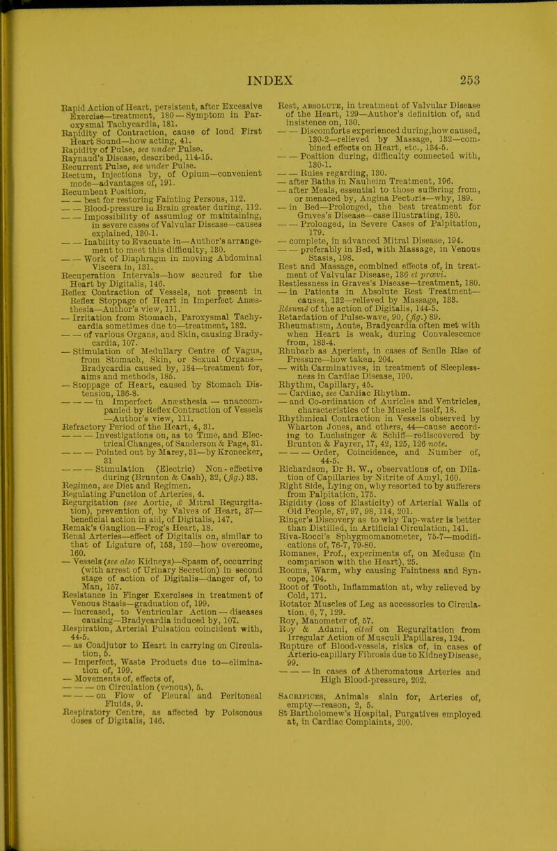 Kapid Action of Heart, persistent, after Excessive Exercise—treatment, 180 —Symptom in Par- oxysmal Tachycardia, 181. Eapidity of Contraction, cause of loud First Heart Sound—liow acting, 41. Eapidity of Pulse, see under Pulse. Kaynaud's Disease, described, 114-15. Recurrent Pulse, see under Pulse. Rectum, Injections by, of Opium—convenient mode—advantages of, 191. Recumbent Position, best for restoring Fainting Persons, 112. Blood-pressure iu Brain greater during, 112. Impossibility of assuming or maintaining, iu severe cases of Valvular Disease—causes explained, 180-1. Inability to Evacuate in—Author's arrange- ment to meet this difficulty, 130. Work of Diaphragm in moving Abdominal Viscera in, 131. Recuperation Intervals—how secured for the Heart by Digitalis, 146. Reflex Contraction of Vessels, not present in Reflex Stoppage of Heart in Imperfect Anses- thesia—Author's view. 111. — Irritation from Stomach, Paroxysmal Tachy- cardia sometimes due to—treatment, 182. of various Organs, and Sldn, causing Brady- cardia, 107. — Stimulation of Medullary Centre of Vagus, from Stomach, Skin, or Sexual Organs— Bradycardia caused by, 184—treatment for, aims and methods, 185. — Scoppage of Heart, caused by Stomach Dis- tension, 136-8. in Imperfect Anaesthesia — unaccom- panied by Keflex Contraction of Vessels —Author's view. 111. Refractory Period of the Heart, 4, 31. Investigations on, as to Time, and Elec- trical Changes, of Sanderson & Page, 81. Pointed out by Marey, 31—by Kroneclcer, 31 Stimulation (Electric) Non - eflfective during (Brunton & Cash), 82, (,fig.) S3. Regime □, see Diet and Regimen. Regulating Function of Arteries, 4. Regurgitation (see Aortic, tC Mitral Regurgita- tion), prevention of, by Valves of Heart, 37— beneficial action in aid, of Digitalis, 147. Remak's Ganglion—Frog's Heart, 18. Renal Arteries—eifect of Digitalis on, similar to that of Ligature of, 153, 159—how overcome, 160. — Vessels (see also Kidneys)—Spasm of, occurring (with arrest of Urinary Secretion) in second stage of action of Digitalis—danger of, to Man, 157. Resistance in Finger Exercises in treatment of Venous Stasis—graduation of, 199. — increased, to Ventricular Action — diseases causing—Bradycardia induced by, 107. Respiration, Arterial Pulsation coincident with, 44-6. — as Coadjutor to Heart in carrying on Circula- tion, 6. — Imperfect, Waste Products due to—elimina- tion of, 199. — Movements of, eflects of, on Circulation (venous), 5. on Flow of Pleural and Peritoneal Fluids, 9. Respiratory Centre, as affected by Poisonous doses of Digitalis, 146. Rest, ABSOLUTE, in treatment of Valvular Disease of the Heart, 129—Author's definition of, and insistence on, 130. Discomforts experienced during,liow caused, 130-2—relieved by Massage, 132—com- bined eflects on Heart, etc., 134-5. Position during, difficulty connected with, 130-1. Rules regarding, 130. — after Baths in Nauheim Treatment, 196. — after Meals, essential to those suffering from, or menaced by. Angina Pectoris—why, 189. — in Bed—Prolonged, the best treatment for Graves's Disease—case illustrating, ISO. Prolonged, in Severe Cases of Palpitation, 179. — complete, in advanced Mitral Disease, 194. preferably in Bed, with Massage, in Venous Stasis, 198. Rest and Massage, combined eflects of, in treat- ment of Valvular Disease, 136 et prmvi. Restlessness in Graves's Disease—treatment, 180. — in Patients in Absolute Rest Treatment— causes, 132—relieved by Massage, 133. Risume of the action of Digitalis, 144-5. Retardation of Pulse-wave, 90, (Jig.) 89. Rheumatism, Acute, Bradycardia often met with when Heart is weak, during Convalescence from, 183-4. Rhubarb as Aperient, in cases of Senile Rise of Pressure—how taken, 204. — with Carminatives, in treatment of Sleepless- ness in Cardiac Disease, 190. Rhythm, Capillary, 45. — Cardiac, see CarJiac Rhythm. — and Co-ordination of Auricles and Ventricles, characteristics of the Muscle itself, 18. Rhythmical Contraction in Vessels observed by Wharton Jones, and others, 44—cause accord- ing to Luchsinger & Schiff—rediscovered by Brunton & Fayrer, 17, 42, 125, 126 note. Order, Coincidence, and Number of, 44-5. Richardson, Dr B. W., observations of, on Dila- tion of Capillaries by Nitrite of Amyl, 160. Right Side, Lying on, why resorted to by sufferers from Palpitation, 175. Rigidity (loss of Elasticity) of Arterial Walls of Old People, 87, 97, 98, 114, 201. Ringer's Discovery as to why Tap-water is better than Distilled, in Artificial Circulation, 141. Riva-Rocci's Sphygmomanometer, 75-7—modifi- cations of, 76-7, 79-80. Romanes, Prof., experiments of, on Medusae (in comparison with the Heart), 25. Rooms, Warm, why causing Faintness and Syn- cope, 104. Root of Tooth, Inflammation at, why relieved by Cold, 171. Rotator Muscles of Leg as accessories to Circula- tion, 6, 7, 129. Roy, Manometer of, 67. Roy & Adami, cited on Regurgitation from Irregular Action of Musculi Papillares, 124. Rupture of Blood-vessels, risks of, in cases of Arterio-caplllary Fibrosis due to KidneyDisease, 99. in cases of Atheromatous Arteries and High Blood-pressure, 202. Sacrifices, Animals slain for, Arteries of, empty—reason, 2, 5. St Bartholomew's Hospital, Purgatives employed at, in Cardiac Complaints, 200.