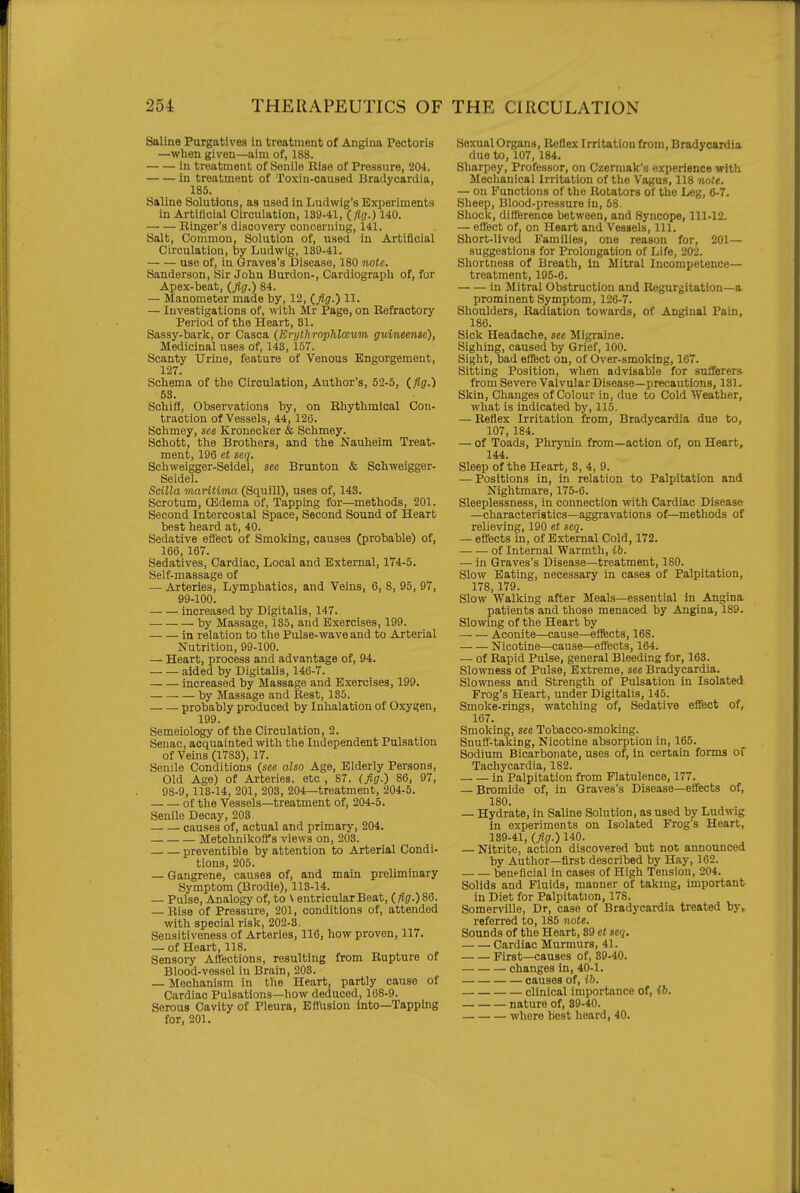 Saline Purgatives in treatment of Angina Pectoris —when given—aim of, 188. in treatment of Senile Rise of Pressure, 204. in treatment of Toxin-caused Bradycardia, 185. Saline Solutions, as used in Ludwig's Experiments in Artificial Circulation, 139-41, (/?(/.) 140. Ringer's discovery concerniug, 141. Salt, Common, Solution of, used in Artificial Circulation, by Ludwig, 139-41. use of, in Graves's Disease, 180 note. Sanderson, Sir John Burdon-, Cardiograph of, for Apex-beat, (fig.) 84. — Manometer made by, 12, (.fig.) 11. — Investigations of, with Mr Page, on Refractory Period of the Heart, 31. Sassy-bark, or Casca (Erythrnphlceum guineense), Medicinal uses of, 143, 157. Scanty Urine, feature of Venous Engorgement, 127. Schema of the Circulation, Author's, 52-5, (,fig.) 58. Schiff, Observations by, on Rhythmical Con- traction of Vessels, 44, 126. Schmey, see Kronecker & Schmey. Schott, the Brothers, and the Nauheim Treat- ment, 196 et seq. Schweigger-Seidel, see Brunton & Schweigger- Seidel. Scilla maritima (Squill), uses of, 143. Scrotum, ffidema of. Tapping for—methods, 201. Second Intercostal Space, Second Sound of Heart best heard at, 40. Sedative eflect of Smoking, causes (probable) of, 166,167. Sedatives, Cardiac, Local and External, 174-5. Self-massage of — Arteries, Lymphatics, and Veins, 6, 8, 95, 97, 99-100. increased by Digitalis, 147. by Massage, 135, and Exercises, 199. in relation to the Pulse-wave and to Arterial Nutrition, 99-100. — Heart, process and advantage of, 94. — — aided by Digitalis, 146-7. increased by Massage and Exercises, 199. by Massage and Rest, 135. probably produced by Inhalation of Oxygen, 199. Semeiology of the Circulation, 2. Senac, acquainted with the Independent Pulsation of Veins (1783), 17. Senile Conditions (see also Age, Elderly Persons, Old Age) of Arteries, etc , 87. (fig.) 86, 97, 9S-9, 113-14, 201, 203, 204—treatment, 204-5. of the Vessels—treatment of, 204-5. Senile Decay, 203 causes of, actual and primary, 204. MetchnikolTs views on, 203. preventible by attention to Arterial Condi- tions, 205. — Gangrene, causes of, and main preliminary Symptom (Brodie), 113-14. — Pulse, Analogy of, to \ entricularBeat, (/iff.)86. — Rise of Pressure, 201, conditions of, attended with special risk, 202-3. Sensitiveness of Arteries, 116, how proven, 117. — of Heart, 118. Sensory Affections, resulting from Rupture of Blood-vessel in Brain, 203. — Mechanism in the Heart, partly cause of Cardiac Pulsations—how deduced, 168-9. Serous Cavity of Pleura, Efllision into—Tapping for, 201. Sexual Organs, Reflex Irritation from. Bradycardia due to, 107, 184. Sharpey, Professor, on Czermak's experience witli Mechanical Irritation of the Vagus, 118 note. — on Functions of the Rotators of the Leg, 6-7. Sheep, Blood-pressure in, 58. Shock, difference between, and Syncope, 111-12. — eflect of, on Heart and Vessels, 111. Short-lived Families, one reason for, 201— suggestions for Prolongation of Life, 202. Shortness of Breath, in Mitral Incompetence— treatment, 195-6. in Mitral Obstruction and Regurgitation—a prominent Symptom, 126-7. Shoulders, Radiation towards, of Anginal Pain, 186. Sick Headache, see Migraine. Sighing, caused by Grief, 100. Sight, bad effect ou, of Over-smoking, 167. Sitting Position, when advisable for sufferers from Severe Valvular Disease—precautions, 131. Skin, Changes of Colour in, due to Cold Weather, what is indicated by, 115. — Reflex Irritation from. Bradycardia due to, 107, 184. — of Toads, Phrynin from—action of, on Heart, 144. Sleep of the Heart, 3, 4, 9. — Positions in, in relation to Palpitation and Nightmare, 175-6. Sleeplessness, in connection with Cardiac Disease —characteristics—aggravations of—methods of relieving, 190 et seq. — efl'ects in, of External Cold, 172. of Internal Warmth, ib. — in Graves's Disease—treatment, 180. Slow Eating, necessary in cases of Palpitation, 178, 179. Slow Walking after Meals—essential in Angina patients and those menaced by Angina, 189. Slowing of the Heart by Aconite—cause—effects, 168. Nicotine—cause—eflects, 164. — of Rapid Pulse, general Bleeding for, 163. Slo^raess of Pulse, Extreme, see Bradycardia. Slowness and Strength of Pulsation in Isolated Frog's Heart, under Digitalis, 145. Smoke-rings, watching of. Sedative effect of, 167. Smoking, see Tobacco-smoking. Snufl'-taking, Nicotine absorption in, 165. Sodium Bicarbonate, uses of, in certain forms of Tachycardia, 182. in Palpitation from Flatulence, 177. — Bromide of, in Graves's Disease—effects of, 180. — Hydrate, in Saline Solution, as used by Ludwig in experiments on Isolated Frog's Heart, 139-41, (fig.) 140. — Nitrite, action discovered but not announced by Author—first described by Hay, 162. beneficial in cases of High Tension, 204. Solids and Fluids, manner of taking, important in Diet for Palpitation, 178. Somerville, Dr, case of Bradycardia treated by, referred to, 185 note. Sounds of the Heart, 89 et seq. — — Cardiac Murmurs, 41. First—causes of, 39-40. changes in, 40-1. causes of, ib. clinical importance of, ib. nature of, 89-40. whore best heard, 40.