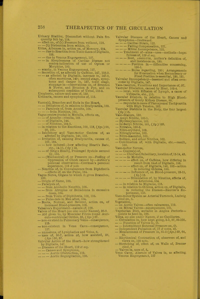 Urinary Bladder, Discomfort without Pain fre- quently folt by, 118. — effect on, of (a) Pressure from without, 118. (6) Distension from within, ib. Urine, Albumen in, action on, of Mercury, 204. due to Reaction from Toxic doses of Digitalis, 158. due to Venous Engorgement, 127. in Sleeplessness of Cardiac Disease not contra-indication of use of Opium or Morphine, 192. — scanty, in Venous Engorgement, 127. — Secretion of, as all'ected by Caffeme, 147, 158-9. as att'ected by Digitalis, increase in, 147-8, often enormous, 149 ; second stage, symp- toms and danger in, 157, toxic stage, stoppage in—observations on, of Brunton & Power, and Brunton & Pye, and on subsequent condition of Urine, 152-3. Uropherin, nature and uses of, 159. Urticaria, causes and symptoms of, 115. Vagds(i), Branches and Ends in the Heart, Irritation of, in relation to Bradycardia, 183. Paralysis of, from Aconite, 168. from Nicotine, 165. Vagus centre (roots) in Medulla, effects on, of Aconite—results, 168. -of Digitalis, 144. — — of Nicotine, 164-5. — in relation to the Emotions, 100,118, (Jigs.) 9S, 99, 101. — Inhibitory and Vaso-motor Centres of, as affected by Digitalis, 146, 152. — Irritation of, causing Bradycardia, causes of, 107, 184. how induced—how affecting Heart's Bate, etc., 14-15, (fig ) 13. of (Dog s Heart), Prolonged Systole secured by, 155. (Mechanical) of, or Pressure on—Feeling of Oppression of Chest caused by—Author's personal observation—Czermak's personal experience, 118 £ note — Neuritis of, in Convalescence from Diphtheria —effects of, on tlie Pulse, 184. Vagus Nerve, Organs to which it gives Branches, 100. — Origin of Name, 100. — Paralysis of, from Alcoholic Neuritis, 105. from Atropine or Belladonna in excessive doses, 104. from Toxin of Diphtheria, 103, 105. Pulse-rate in Men after, 104. — Boots, Normal, and Severed, action on, of increased Blood-pressure, 103. Valsalva's Experiment—nature of, 128. Valves of the Heart (see also binder Names), 36-S. — Aid given to, by Muscular Fibres round Auri- culo-ventricular Orifice, 88, (figs.) 37. — non-existent in Pulmonary Veins—consequence, 125. — non-existent in Venos Cavce—consequence, 127. — numerous, of Lymphatics and Veins, 0. — uses of, 36-7, action of, how assisted, 88, (figs) 3(1, 31. Valvular Action of the Heart—how strengthened by Digitalis, 147. — Diseases of the Heart, 119 et seq. Causfs and Symptoms, Aortic Obstruction, 119, Aortic Kegurgitation, 120. Valvular Diseases of tlie Heart, Causes mi Symptoma—Continued. Cardiac Strain, 122. Failing Compensation, 121. Mitral Incompetence, 122. Treatment of—aims—uses—methods—hope- fulness of, 129 et seq. Best, ABSOLUTE, Author's definition of, and insistence on, 130. Position in — difficulties concerning, 130-1. Bules regarding, 130; Arrangements for Evacuation when Becumbency or Fixed Position is essential, 130,131. Valvular Incompetency—lessened and often over- come by Digitalis, 147. Vasa-vasorum, Functions and Importance of, 97. Vascular Dilatation, caused by Heat, 103-4. local, with Effusion of Lymph, a cause of Urticaria, etc., 115. Vascular Dilators, in relation to High Blood, pressure of Gouty Kidney Disease, 99. requisite in cases of Paroxysmal Tachycardia with High Tension, 182. Vascular Districts in the Body, the four largest (fig.) 15. Vaso-dilators, 139. — Amyl Nitrite, 160-1. — Hydroxylamine, 162. — Isobutyl Nitrite, 161, (fig.) 189. — Nitrates, 160-3. — Nitro-erythrol, 163. — Nitroglycerine, 162. — Nitro-mannitol, 163. — Sodium, and other Nitrites, 162. — Combination of, with Digitalis, etc.—result,- 160. Vaso-motor Nerves, Ceutre(s) of, Chief and Subsidiary, location of, 13-14, 43. in Medulla, effect on, of Caffeine, how differing in result from that of Digitalis, 158. effect on, of Digitalis, 146, 152—action in reducing (Edema, 150. Influence of, on Blood-pressure, 13-15, (fig.) 13. Stimulation of, by Nicotine, efifects of, on Arterioles, 164. in relation to Migraine, 118. In relation to ffidema, action on, of Digitalis, in reducing the Disease—Eanvier's Ex- periment, 150. Vaso-motor System as Arterial Turncock, Ludwig cited on, 5. Vegetation, — on Aortic Valves—often calcareous, 119. — on Mitral Valves—consequences, 125. Vegetarian Diet, suitable m Angina Pectoris— points to heed in, 188. Veins, see also under Names, lO sec Capillaries. — Circulation in, how kept going, 5-6, 97, 99-100. Function of Valves in, ib. Intermittent External Pressure on, ib. — Independent Pulsation of, 17 <C iwtrs, 42. — Measurement of Pressure in, Sl-2 (figs.) 59, 64, 65. — Rhythmical Co)itraction of, observers of, and views on, 126 note. — Stretching of, efl'ect of, on Walls of, Braune cited, 6 — Valves in, uses of, 5. Veniu Cavffi, Absence of Valves in, as affecting Venous Eiigorgemeiit, 127