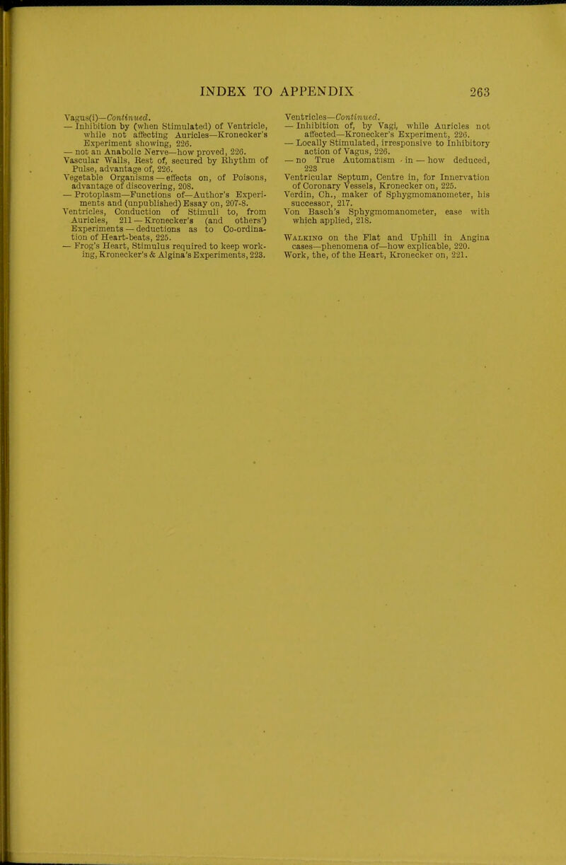 yagns(i)—Continued. — Inhibition by (when Stimulated) of Ventricle, while not affecting Auricles—Kronecker's Experiment showing, 226. — not an Anabolic Nerve—how proved, 226. Vascular Walls, Best of, secured by Rhythm of Pulse, advantage of, 226. Vegetable Organisms—effects on, of Poisons, advantage of discovering, 208. — Protoplasm—Functions of—Author's Experi- ments and (unpublished) Essay on, 207-8. Ventricles, Conduction of Stimuli to, from Auricles, 211 — Kronecker's (and others') Experiments — deductions as to Co-ordina- tion of Heart-beats, 225. — Frog's Heart, Stimulus required to keep work- ing, Kronecker's & Algina's Experiments, 223. Ventncles—Continued. — Inhibition of, by Vagi, while Auricles not affected—Kronecker's Experiment, 226. — Locally Stimulated, irresponsive to Inhibitory action of Vagus, 226. — no True Automatism - in — how deduced, 223 Ventricular Septum, Centre in, for Innervation of Coronary Vessels, Kronecker on, 225. Verdin, Ch., maker of Sphygmomanometer, his successor, 217. Von Basch's Sphygmomanometer, ease with which applied, 218. Walking on the Flat and Uphill in Angina cases—phenomena of—how explicable, 220. Work, the, of the Heart, Kronecker on, 221.