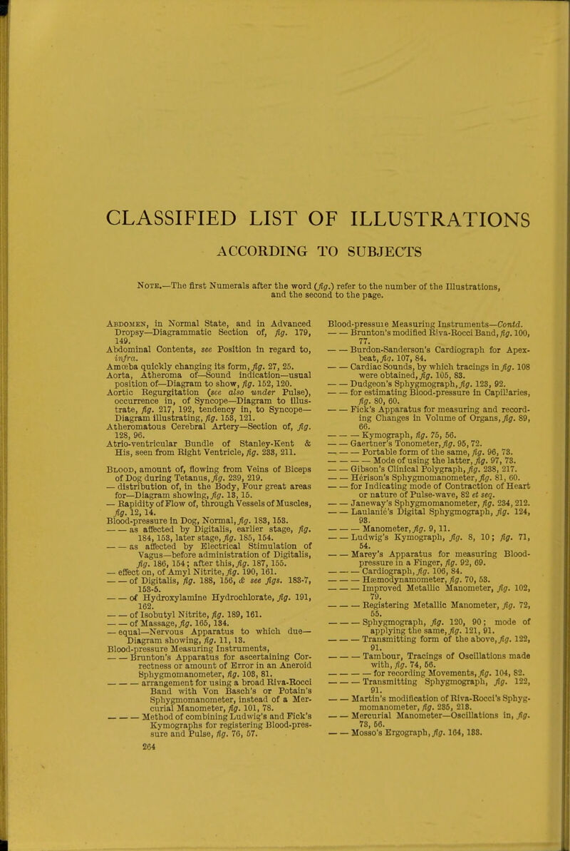 CLASSIFIED LIST OF ILLUSTRATIONS ACCORDING TO SUBJECTS Note.—The first Numerals after the word (Jig.) refer to the number of the Illustrations, and the second to the page. Abdomen, in Normal State, and in Advanced Dropsy—Diagrammatic Section of, fig, 179, 149. Abdominal Contents, see Position in regard to, infra. Amceba quickly changing its form, fig. 27, 25. Aorta, Atheroma of—Sound indication—usual position of—Diagram to show, fig. 152,120. Aortic Regurgitation (sec also under Pulse), occurrence in, of Syncope—Diagram to illus- trate, fi,g. 217, 192, tendency in, to Syncope— Diagram illustrating, fig. 153,121. Atheromatous Cerebral Artery—Section of, fig. 128, 96. Atrio-ventricular Bundle of Stanley-Kent & His, seen from Right Ventricle, fig. 238, 211. Blood, amount of, flowing from Veins of Biceps of Dog during Tetanus,/jr. 239, 219. — distribution of, in the Body, Four great areas for—Diagram showing,/^. 13,15. — Rapidity of Flow of, through Vessels of Muscles, fig. 12,14. Blood-pressure in Dog, Normal,/g. 183, 153. as affected by Digitalis, earUer stage, fig. 184, 153, later stage,/?. 185, 154. as affected by Electrical Stimulation of Vagus—before administration of Digitalis, fig. 186, 164; after this,187, 155. — effect on, of Amyl Nitrite,/?. 190, 161. of Digitalis, fig. 188, 156, >& see figs. 183-7, 168-6. of Hydroxylamine Hydrochlorate, fig. 191, 162. of Isobutyl Nitrite, fig. 189,161. of Massage,/?. 165, 134. — equal—Nervous Apparatus to which due— Diagram showing, fig. 11, 13. Blood-pressure Measuring Instruments, Brunton's Apparatus for ascertaining Cor- rectness or amount of Error in an Aneroid Sphygmomanometer, fig. 108, 81. arrangement for using a broad Riva-Eocci Band with Von Basch's or Potain's Sphygmomanometer, instead of a Mer- curial Manometer, fig. 101, 78. Method of combining Ludwig's and Fick's Kymographs for registering Blood-pres- sure and Pulse, fig. 76, 67. Blood-pressuie Measuring Instruments—Contd. Brunton's modified Riva-Rocci Band, fig. 100, 77. Burdon-Sanderson's Cardiograph for Apex- beat,/g. 107, 84. Cardiac Sounds, by which tracings in fig. 108 were obtained,/?. 105, 83. Dudgeon's Sphygmograph,/?. 123, 92. for estimating Blood-pressure in Capillaries, fig. 80, 60. Fick's Apparatus for measuring and record- ing Changes in Volume of Organs,/?. 89, 66. Kymograph, fig. 75, 56. Gaertner's Tonometer,/?. 95, 72. Portable form of the same, fig. 96, 73. Mode of using the latter,/?. 97, 73. Gibson's Clinical Polygraph,/?. 238, 217. H6rison's Sphygmomanometer,/?. 81, 60. for Indicating mode of Contraction of Heart or nature of Pulse-wave, 82 et seq. Janeway's Sphygmomanometer, fig. 234, 212. Laulanie's Digital Sphygmograph, fig. 124, 93. Manometer,/?. 9,11. Ludwig's Kymograph, fig. 8, 10; fig. 71, 64. Marey's Apparatus for measuring Blood- pressure in a Finger, fig. 92, 69. Cardiograph, /?. 106, 84. Hsemodynamometer, fig. 70, 53. Improved Metallic Manometer, fig. 102, 79. Registering Metallic Manometer, fig. 72, 55. Sphygmograph, fig. 120, 90; mode of applying the same,/?. 121, 91. Transmitting form of the above,/?. 122, 91. Tambour, Tracings of Oscillations made with, fig. 74, 56. for recording Movements, fig. 104, 82. Transmitting Sphygmograph, fig. 122, 91. Martin's modification of Rlva-Rocci's Sphyg- momanometer, fig. 286, 218. Mercurial Manometer—Oscillations In, fig. 73, 56. Mosso's Ergograph,/?. 164,188.