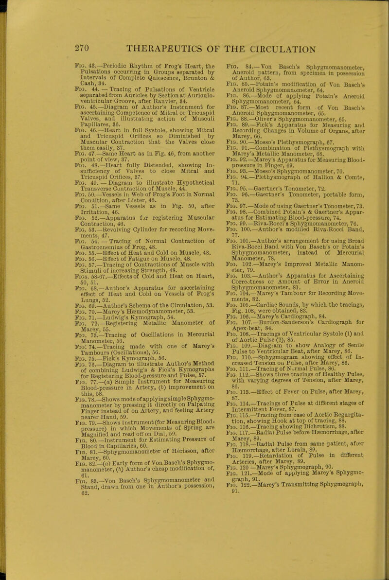 Fio. 48.—Periodic RliytUin of Frog's Heart, the Pulsations occurring in Groups separated by Intervals of Complete Quiescence, Urunton & Cash, Si. PiQ. 44. — Tracing of Pulsations of Ventricle separated from Auricles by Section at Aurlculo- ventricular Groove, after Kanvier, 34. Pio. 45.—Diagram of Author's Instrument for ascertaining Competence of Mitral or Tricuspid Valves, and illustrating action of Musculi Papillares, 36. FiQ. 4(5.-Heart in full Systole, showing Mitral and Tricuspid Orifices so Diminished by Muscular Contraction that the Valves close them easily, 37. Fia. 47.—Same Heart as in. Fig. 46, from another point of view, 37. Fio. 48.—Heart fully Distended, showing In- sufficiency of Valves to close Mitral and Tricuspid Orifices, 37. Pio. 49. — Diagram to illustrate Hypothetical Transverse Contraction of Muscle, 44. Fio. 60.—Vessels in Web of Frog's Foot in Normal Condition, after Lister, 45. Fio. 51.—Same Vessels as in Fig. 50, after Irritation, 40. Fio. 52.—Apparatus fjr registering Muscular Contraction, 46. Fio. 53.—lievolving Cylinder for recording Move- ments, 47. Fio. 54. — Tracing of Normal Contraction of Gastrocnemius of Frog, 48. Fio. 55.—Effect of Heat and Cold on Muscle, 48. Pio. 56.—Effect of Fatigue on Muscle, 48. Pio. 67.—Tracing of Contractions of Muscle with Stimuli of increasing Strength, 48. Pios. 68-67.—B fleets of Cold and Heat on Heart, 50, 51. Fio. 68.—Author's Apparatus for ascertaining effect of Heat and Cold ou Vessels of Frog's Lungs, 62. Pio. 69.—Author's Schema of the Circulation, 53. Fio. 70.—Marey's Heemodynamometer, 53. Pio. 71.—Ludwig's Kymograph, 54. Fio. 72.—Registering Metallic Manometer of Marey, 65. Fio. 73.—Tracing of Oscillations in Mercurial Manometer, 66. ■pio\ 74.—Tracing made with one of Marey's Tambours (Oscillations), 56. Fio. 76.—Pick's Kymograph, 66. Pio. 76.—Diagram to illustrate Author's Method of combining Ludwig's & Piclc's Kymographs for Registering Blood-pressure and Pulse, 67. Pio. 77.—(a) Simple Instrument for Measuring Blood-pressure in Artery, (6) improvement on this, 58. Pio. 78.—Shows mode of apply ing simple Sphygmo- manometer by pressing it directly on Palpating Finger instead of on Artery, and feeling Artery nearer Hand, 59. Fio. 79.—Shows Instrument (for Measuring Blood- pressure) in which Movements of Spring are Magnified and read off on Dial, 59. Fio. 80.—Instrument for Estimating Pressure of Blood in Capillaries, 60. Fig. 81.—Spliygmomanometer of Herisson, after Marey, 60. , , „ , Fio. 82.—(a) Early form of Von Basch s Sphygmo- manometer, (/)) Author's cheap modification of, Fio.' 83.—Von Basch's Sphygmomanometer and Stand, drawn from one in Author's possession, 62. Fio. 84.—Von Basch's Sphygmomanometer, Aneroid pattern, from specimen in possession of Author, 03. Fio. 86.—Potain's modification of Von Basch's Aneroid Spliygmomanometer, 64. Pio. 86.—Mode of applying Potain's Aneroid Sphygmomanometer, 64. Fio. 87.—Most recent form of Von Basch's Aneroid Sphygmomanometer, 05. Fio. 88.—Oliver's Sphygmomanometer, 65. Fio. 89.—Pick's Apparatus for Measuring and Recording Changes in Volume of Organs, after Marey, 60. Pio. 90.-Mosso's Plethysmograph, 67. Pio. 91.—Combination of Plethysmograph with Marey's Metallic Manometer, 68. Pio. 92.—Marey's Apparatus for Measuring Blood- pressure in Finger, 69. Pio. 93.—Mosso's Sphygmomanometer, 70. Fig. 94.—Plethysmograph of Hallion & Comte, 71. Fio. 95.—Gaertner's Tonometer, 72. Fio. 96.—Gaertner's Tonometer, portable form, 73. Fig. 97.—Mode of using Gaertner's Tonometer, 73. Pio. 98.—Combined Potain's & Gaertner's Appar- atus for Estimating Blood-pressure, 74. Fio. 99.—Riva-Rocci's Sphygmomanometer, 76. Fig. 100.—Author's modiiled Riva-Rocci Band, 77. Fio. 101.—Author's arrangement for using Broad Riva-Rocci Band with Von Basch's or Potain's Sphygmomanometer, instead of Mercurial Manometer, 78. Fig. 102.—Marey's Improved Metallic Manom- eter, 79. Fig. 103.—Author's Apparatus for Ascertaining Correctness or Amount of Error in Aneroid Sphygmomanometer, 81. Fio. 104.—Marey's Tambour for Recording Move- ments, 82. Fig. 105.—Cardiac Sounds, by which the tracings. Pig. 108, were obtained, 83. Pig. 106.—Marey's Cardiograph, 84. Fio. 107.—Burdon-Sandersou's Cardiograph for Apex-beat, 84. Fig. 108.—Tracings of Ventricular Systole (1) and of Aortic Pulse (2), 86. Fig. 109.—Diagram to show Analogy of Senile Pulse to Ventricular Beat, after Marey, 86. Fio. 110.—Sphygmogram showing effect of In- creased Tension on Pulse, after Marey, 86. Fio. 111.—Tracing of Normal Pulse, 86. Fio 112.—Shows three tracings of Healthy Pulse, with varying degrees of Tension, after Marey, 86. Fig. lis.-Effect of Fever on Pulse, after Marey, 87. Fio. 114.—Tracings of Pulse at different stages of Intermittent Fever, 87. Fig. 116.—Tracing from case of Aortic Regurgita- tion, showing Hook &t top of tracing, 88. Pio. 116.—Tracing showing Dichrotism, 88. Pio. 117.—Radial Pulse before Hsemorrhage, after Marey, 89. Fio. 118.—Radial Pulse from same patient, after Htemorrhage, after Lorain, 89. Fig. 119.—Retardation of Pulse in different Arteries, after Marey, 89. Fig. 120 —Marey's Sphygmograph, 90. Fig. 121.—Mode of applying Marey's Sphygmo- graph, 91. Pio. 122.—Marey's Transmitting Sphygmograph, 91.