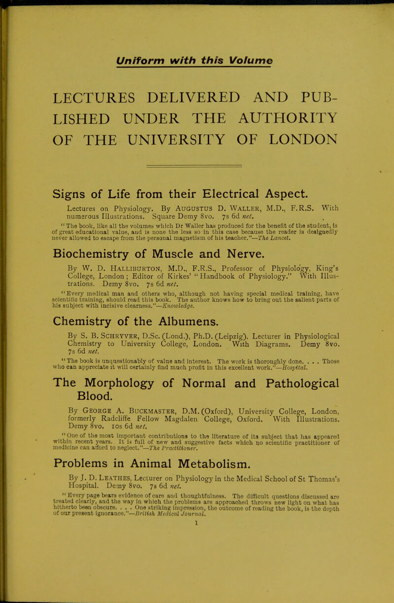Uniform with ttiis Volume LECTURES DELIVERED AND PUB- LISHED UNDER THE AUTHORITY OF THE UNIVERSITY OF LONDON Signs of Life from their Electrical Aspect. Lectures on Physiology. By AUGUSTUS D. Waller, M.D., F.R.S. With numerous Illustrations. Square Demy 8vo. 7s 6d net.  The book, like all the volumes wliich Dr Waller has produced for the benefit of the student, is of great educational value, aud is none the less so in this case because the reader is designedly never allowed to escape from the personal magnetism of his teacher.—The Lancet. Biochemistry of Muscle and Nerve. By W. D. Halliburton, M.D., F.R.S., Professor of Physiology, King's College, London ; Editor of Kirkes'  Handbook of Physiology. With Illus- trations. Demy 8vo. 7s 6d net. Every medical man and others who, although not having special medical training, have scientific tr.iining, should read this book. The author knows how to bring out the salient parts of his subject with incisive clearness.—Knowledge. Chemistry of the Albumens. By S. B. SCHRYVER, D.Sc. (Lond.), Ph.D. (Leipzig), Lecturer in Physiological Chemistry to University College, London. With Diagrams. Demy 8vo. 7 s 6d net.  The book is unquestionably of value and interest. The work is thoroughly done. . . . Those who can appreciate it will certainly find much profit in this excellent vioTVi.—Hospital. The Morphology of Normal and Pathological Blood. By George A. Buckmaster, D.M. (Oxford), University College, London, formerly Radcliffe Fellow Magdalen College, Oxford. With Illustrations. Demy 8vo. los 6d net.  One of the most important contributions to the literature of its subject that has appeared within recent years. It U full of new and suggestive facts which no scientific practitioner of medicine can atford to neglect.—r/ie I'raclUioncr. Problems in Animal Metabolism. By J. D. Leathes, Lecturer on Physiology in the Medical School of St Thomas's Hospital, Demy 8vo. 7s 6d net.  Every page bears evidence of care and thoughtfulnoss. The difficult questions discussed are treated clearly, and the way in which the problems are approached throws new light on what has hitlierto been obscure. . . . One striking impression, the outcome of reading the book, is the depth of our present ignorance.—^jriUs/i Medical Journal.