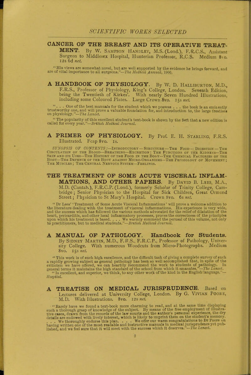 SCIENTIFIC WORKS SELECTED CANCER OP THE BREAST AND ITS OPERATIVE TREAT- MENT. By W. Sampson Handlev, M.S. (Lond.), F.R.C.S., Assistant Surgeon to Middlesex Hospital, Hunterian Professor, R.C.S. Medium 8\o. 12s 6d 7iet. His views aro somewhat novel, but are well sujjported by the evidence he brings forward, and are of vital importance to all surgeons.—7'/ic Midical Annual, 1900. A HANDBOOK OP PHYSIOLOGY. By W. D. Halliburton, M.D., F.R.S., Professor of Physiology, King's College, London. Sevenih Edition, being the Twentieth of Kirkes'. With nearly Seven Hundred Illustrations, including some Coloured Plates. Large Crown 8vo. 15s wi?/. ... One of the best manuals for the student which we possess . . . the book Is an emiLently trustworthy one, and will prove a valuable foundation for, and introduction to, the large treatises on physiology.—r/ie Lancet.  The popularity of this excellent student's text-book is shown by the fact that a new edition is called for every year.—British Medical Journal. A PRIMER OP PHYSIOLOGY. By Prof. E. H. Starling, F.R.S. Illustrated. Fcap 8vo. is. SYNOPSIS OF CONTEiYrS:-Introductory-Structuke —The Food — Digestion — The Circulation of the Blood—Breathing—Excretion: The Functions of the Kidnevs—The Skin akd its Uses—The History of the Food in the Body—The Chemical Factories of the Body—The Defence of the Booy against Micro-Organisms—The Physiology of Movement ; The Muscles ; The Central Nervous System—Feelings. THE TREATMENT OP SOME ACUTE VISCERAL INFLAM- MATIONS, AND OTHER PAPERS. By David B. Lees, M.A., M.D. (Cantab.), F.R.C.P. (Lond.), formerly Scholar of Trinity College, Cam- bridge ; Senior Physician to the Hospital for Sick Children, Great Ormond Street; Physician to St Mary's Hospital. Crown 8vo. 6s  Dr Lees' ' Treatment of Some Acute Visceral Inflammations ' will prove a welcome addition to the literature dealing with the treatment of visceral inflammations. His experience is very wide, and the success which has followed the various methods advocated for the relief of dilatation of the heart, pericarditis, and other local inflammatory processes, proves the correctness of the principles ui)on which his treatment is based. . . . We warmly commend the jjerusal of this volume, not only to practitioners, but to medical students.—i??'ttis/i. Medical Journal. A MANUAL OP PATHOLOGY. Handbook for Students. By Sidney Martin, M.D., F.R.S., F.R.C.P., Professor of Pathology, Univer- sity College. With numerous Woodcuts from Micro-Photographs, JMedium 8vo. 15s nei.  This work is of such high excellence, and the difficult task of giving a complete survey of such a rapidly growing subject as general pathology has been so well accomplished that, in spite of the criticism we have ofliered, we can heartily recommend the work to students of pathology. In general terms it maintains the high standard of the school from which it emanates.—The Lancit.  Is excellent, and superior, we think, to any other work of the kind in the English language. Hospital. A TREATISE ON MEDICAL JURISPRUDENCE. Based on Lectures delivered at University College, London. By G. ViVIAN POORE, M.D, With Illustrations, 8vo, 12s net. ■ Rarely have we found a text-book more charming to read, and at the same time displaying such a thorough grasp of knowledge of the subject. By means of the free employment of illustra- tive cases, drawn from the records of the law courts and the author's personal experience, the dry details are endowed with lively Interest, which is likely to imprint them on the student's niemoiy. . . . We thoroughly endorse this plan. ... We ofl'er our warm congratulations to Dr Poore on having written one of the most readable and instructive manuals in medical jurisprudence yet pub- lislied, and we feel sure that it will meet with the success which it deserves.—IVic Lancet.