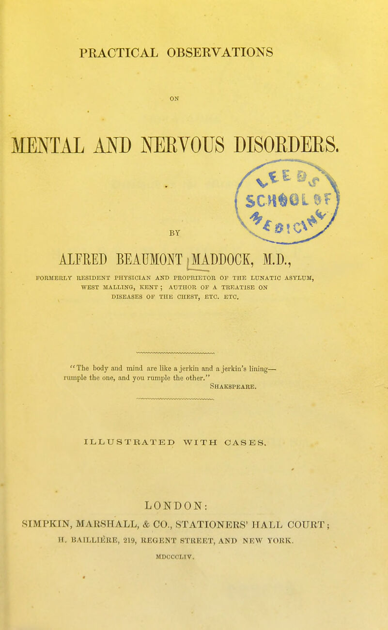 PRACTICAL OBSERVATIONS ON MENTAL AND NEEVOUS DISOEDERS. ALFRED BEAUMONT |MADDOCK, ffl.D,, FORMERLT RESIDENT PHYSICIAN AND PROPRIETOR OF THE LUNATIC ASYLUM, WEST MALLING, KENT ; AUTHOR OF A TREATISE ON DISEASES OF THE CHEST, ETC. ETC. The body and mind are like a jerlrin and a jerkin's lining— rumple the one, and you rumple the other. Shakspearb. ILLUSTRATE!) WITH CASES, LONDON: 8IMPKIN, MARSHALL, & CO., STATIONERS' HALL COURT; II. BAILLIERE, 219, REGENT STREET, AND NEW YORK. MDOCOLTV.