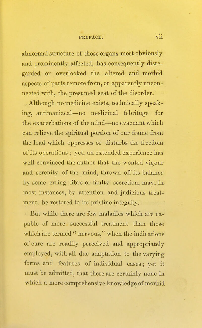 abnormal structure of those organs most obviously and prominently affected, lias consequently disre- garded or overlooked the altered and morbid aspects of parts remote from, or apparently uncon- nected with, the presumed seat of the disorder. . Although no medicine exists, technically speak- ing, antimaniacal—no medicinal febrifuge for the exacerbations of the mind—no evacuant -which can relieve the spiritual portion of our frame fr'om the load which oppresses or disturbs the freedom of its operations ; yet, an extended experience has well convinced the author that the wonted vigour and serenity of the mind, thrown off its balance by some erring fibre or faulty secretion, may, in most instances, by attention and judicious treat- ment, be restored to its pristine integrity. But while there are few maladies which are ca- pable of more successful treatment than those which are termed  nervous, when the indications of cure are readily perceived and appropriately employed, with all due adaptation to the varying forms and features of individual cases; yet it must be admitted, that there are certainly none in which a more comprehensive knowledge of morbid