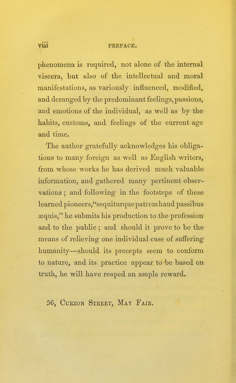 phenomena is required, not alone of tlie internal viscera, but also of the intellectual and moral manifestations, as variously influenced, modified, and deranged by the predominant feelings, passions, and emotions of the individual, as well as by the habits, customs, and feelings of the current age and time. The author gratefully acknowledges his obliga- tions to many foreign as well as English writers, from whose works he has derived much valuable information, and gathered many pertinent obser- vations ; and following in the footsteps of these learned pioneers,sequiturquepatremhaud passibus gequis, he submits his production to the profession and to the public ; and should it prove to be the means of relieving one individual case of suffering humanity—should its precepts seem to conform to nature, and its practice appear to be based on truth, he will have reaped an ample reward. 56, CuEzoN Steeet, May Faie.