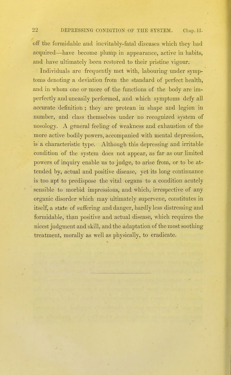 ofF the formidable and inevitably-fatal diseases whicli they had acquired—have become plump in appearance, active in habits, and have ultimately been restored to their pristine vigour. Individuals are frequently met with, labouring under symp- toms denoting a deviation from the standard of perfect health, and in whom one or more of the functions of the body are im- perfectly and uneasily performed, and which symptoms defy all accurate definition ; they are protean in shape and legion in number, and class themselves under no recognized system of nosology. A general feeling of weakness and exhaustion of the more active bodily powers, accompanied with mental depression, is a characteristic type. Although this depressing and irritable condition of the system does not appear, as far as our limited powers of inquiry enable us to judge, to arise from, or to be at- tended by, actual and positive disease, yet its long continuance is too apt to predispose the vital organs to a condition acutely sensible to morbid impressions, and which, irrespective of any organic disorder which may ultimately supervene, constitutes in itself, a state of suffering and danger, hardly less distressing and formidable, than positive and actual disease, which requires the nicest judgment and skill, and the adaptation of the most sootliing treatment, morally as well as physically, to eradicate.