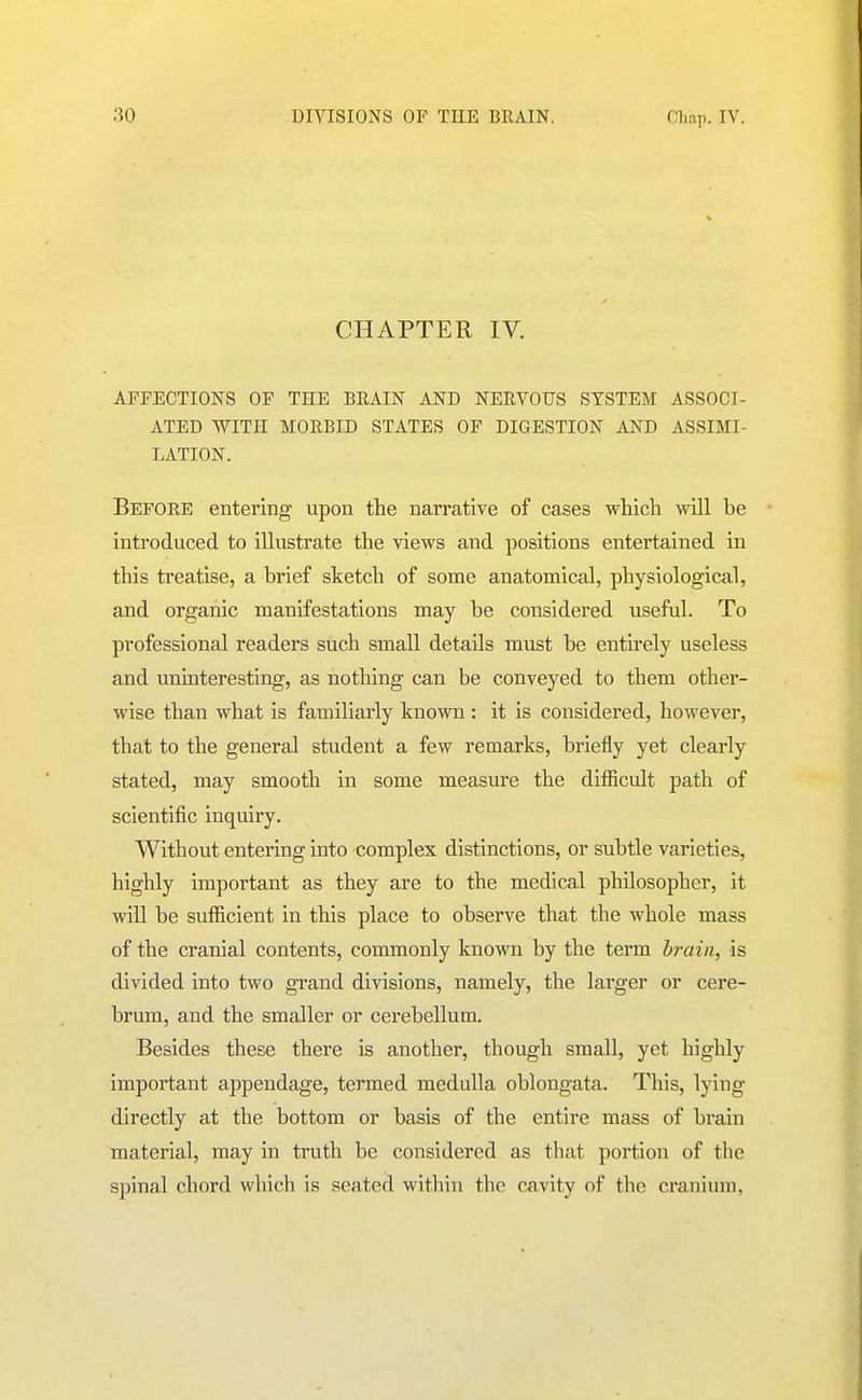 CHAPTER IV. AFFECTIONS OF THE BRAIN AND NERVOUS SYSTEM ASSOCI- ATED WITH MORBID STATES OF DIGESTION AND ASSIMI- LATION. Before entering upon the narrative of cases which will be introduced to illustrate the views and positions entertained in this treatise, a brief sketch of some anatomical, physiological, and organic manifestations may be considered useful. To professional readers such small details must be entirely useless and uninteresting, as nothing can be conveyed to them other- wise than what is familiarly known : it is considered, however, that to the general student a few remarks, briefly yet clearly stated, may smooth in some measure the difficult path of scientific inquiry. Without entering into complex distinctions, or subtle varieties, highly important as they are to the medical philosopher, it will be sufficient in this place to observe that the whole mass of the cranial contents, commonly known by the term brain, is divided into two grand divisions, namely, the larger or cere- brum, and the smaller or cerebellum. Besides these there is another, though small, yet highly important appendage, termed medulla oblongata. This, lying directly at the bottom or basis of the entire mass of brain material, may in truth be considered as that portion of the spinal chord which is seated within the cavity of the cranium,