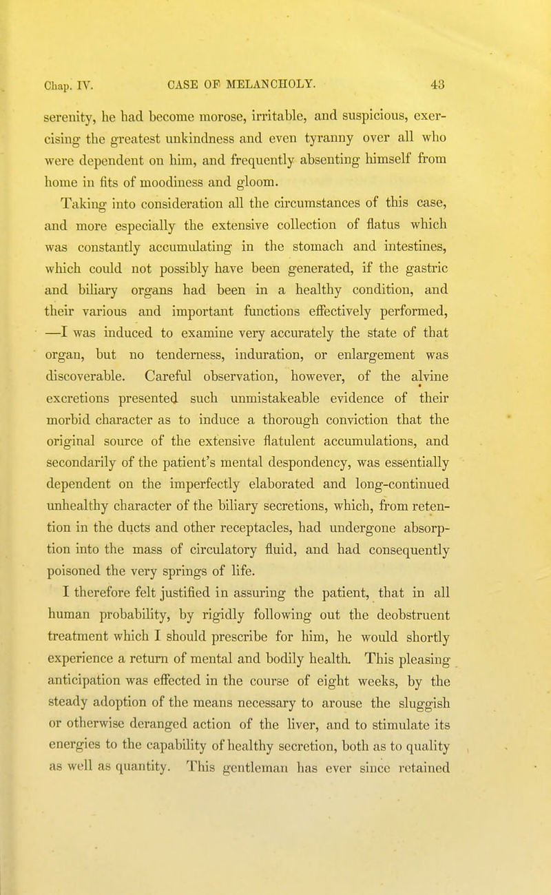 serenity, he had become morose, irritable, and suspicious, exer- cising the greatest unkindness and even tyranny over all who were dependent on him, and frequently absenting himself from home in fits of moodiness and gloom. Taking into consideration all the circumstances of this case, and more especially the extensive collection of flatus which was constantly accumidating in the stomach and intestines, which could not possibly have been generated, if the gastric and biliary organs had been in a healthy condition, and their various and important functions efiectively performed, —I was induced to examine very accurately the state of that organ, but no tenderness, induration, or enlargement was discoverable. Careful observation, however, of the alvine excretions presented such unmistakeable evidence of their morbid character as to induce a thorough conviction that the original source of the extensive flatulent accumulations, and secondarily of the patient's mental despondency, was essentially dependent on the imperfectly elaborated and long-continued unhealthy character of the biliary secretions, which, from reten- tion in the ducts and other receptacles, had undergone absorp- tion into the mass of circulatory fluid, and had consequently poisoned the very springs of life. I therefore felt justified in assuring the patient, that in all human probability, by rigidly following out the deobstruent treatment which I should prescribe for him, he would shortly experience a return of mental and bodily health. This pleasing anticipation was efi'ected in the course of eight weeks, by the steady adoption of the means necessary to arouse the sluggish or otherwise deranged action of the liver, and to stimulate its energies to the capability of healthy secretion, both as to quality as well as quantity. This gentleman has ever since retained