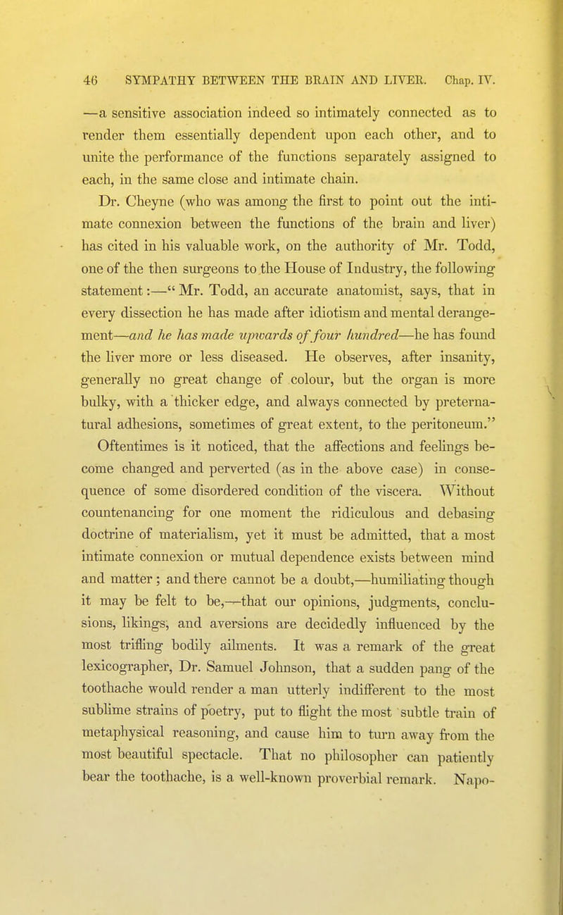 —a sensitive association indeed so intimately connected as to render them essentially dependent upon each other, and to unite the performance of the functions separately assigned to each, in the same close and intimate chain. Dr. Cheyne (who was among the first to point out the inti- mate connexion between the functions of the brain and liver) has cited in his valuable work, on the authority of Mr. Todd, one of the then surgeons to the House of Industry, the following statement:— Mr. Todd, an accurate anatomist, says, that in every dissection he has made after idiotism and mental derange- ment—and he has made upioards of four hundred—he has found the liver more or less diseased. He observes, after insanity, generally no great change of colour, but the oi'gan is more bulky, with a thicker edge, and always connected by preterna- tural adhesions, sometimes of great extent, to the peritoneum. Oftentimes is it noticed, that the affections and feelings be- come changed and perverted (as in the above case) in conse- quence of some disordered condition of the viscera. Without countenancing for one moment the ridiculous and debasing doctrine of materialism, yet it must be admitted, that a most intimate connexion or mutual dependence exists between mind and matter ; and there cannot be a doubt,—humiliating' thouarh it may be felt to be,—that our opinions, judgments, conclu- sions, likings, and aversions are decidedly influenced by the most trifling bodily ailments. It was a remark of the great lexicographer. Dr. Samuel Johnson, that a sudden pang of the toothache would render a man utterly indifferent to the most subhme strains of poetry, put to flight the most subtle train of metaphysical reasoning, and cause him to turn away from the most beautiful spectacle. That no philosopher can patiently bear the toothache, is a well-known proverbial remark. Napo-