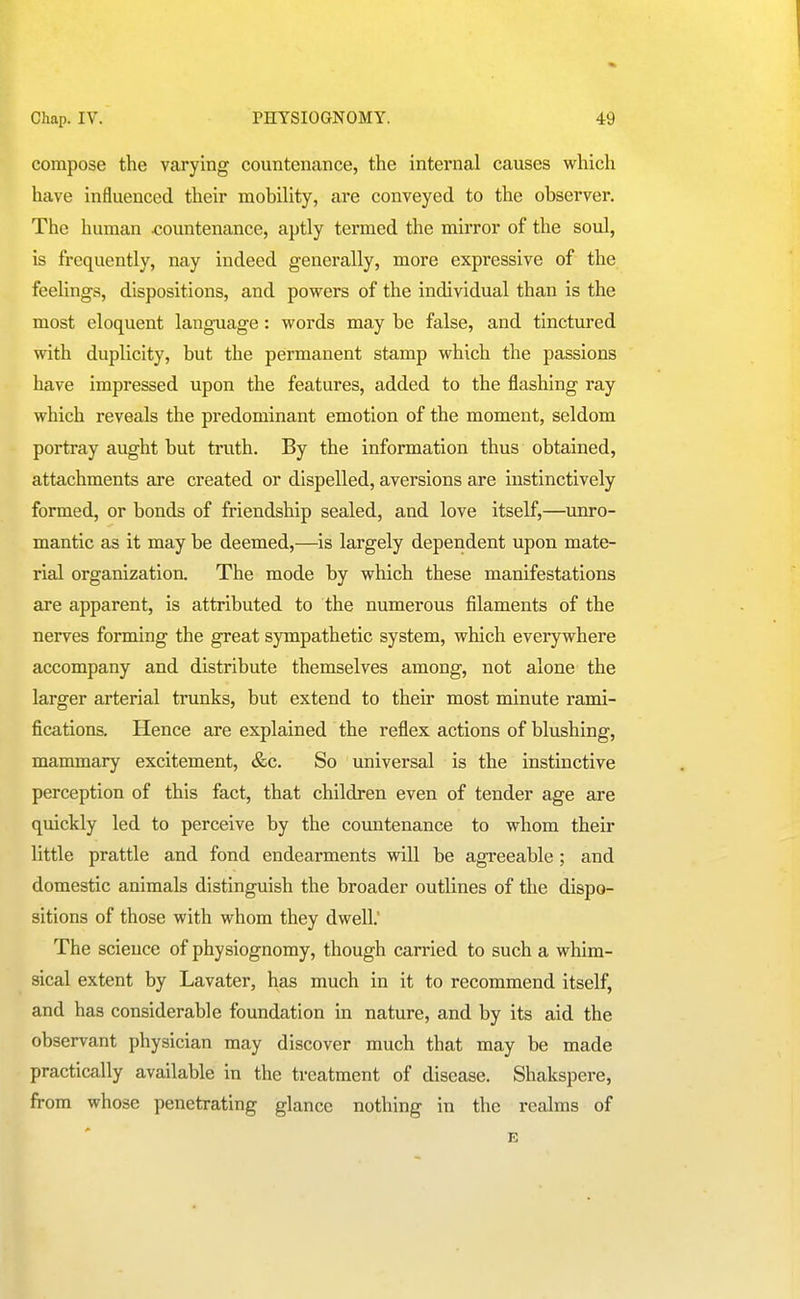 compose the varying countenance, the internal causes which have influenced their mobiUty, are conveyed to the observer. The human countenance, aptly termed the mirror of the soul, is frequently, nay indeed generally, more expressive of the feelings, dispositions, and powers of the individual than is the most eloquent language: words may be false, and tinctured with duplicity, but the permanent stamp which the passions have impressed upon the features, added to the flashing ray which reveals the predominant emotion of the moment, seldom portray aught but truth. By the information thus obtained, attachments are created or dispelled, aversions are instinctively formed, or bonds of friendship sealed, and love itself,—unro- mantic as it may be deemed,—is largely dependent upon mate- rial organization. The mode by which these manifestations are apparent, is attributed to the numerous filaments of the nerves forming the great sympathetic system, which everywhere accompany and distribute themselves among, not alone the larger arterial trunks, but extend to their most minute rami- fications. Hence are explained the reflex actions of blushing, mammary excitement, &c. So universal is the instinctive perception of this fact, that children even of tender age are quickly led to perceive by the countenance to whom their little prattle and fond endearments will be agreeable; and domestic animals distinguish the broader outlines of the dispo- sitions of those with whom they dwell.' The science of physiognomy, though carried to such a whim- sical extent by Lavater, has much in it to recommend itself, and has considerable foundation in nature, and by its aid the observant physician may discover much that may be made practically available in the treatment of disease. Shakspere, from whose penetrating glance nothing in the realms of E