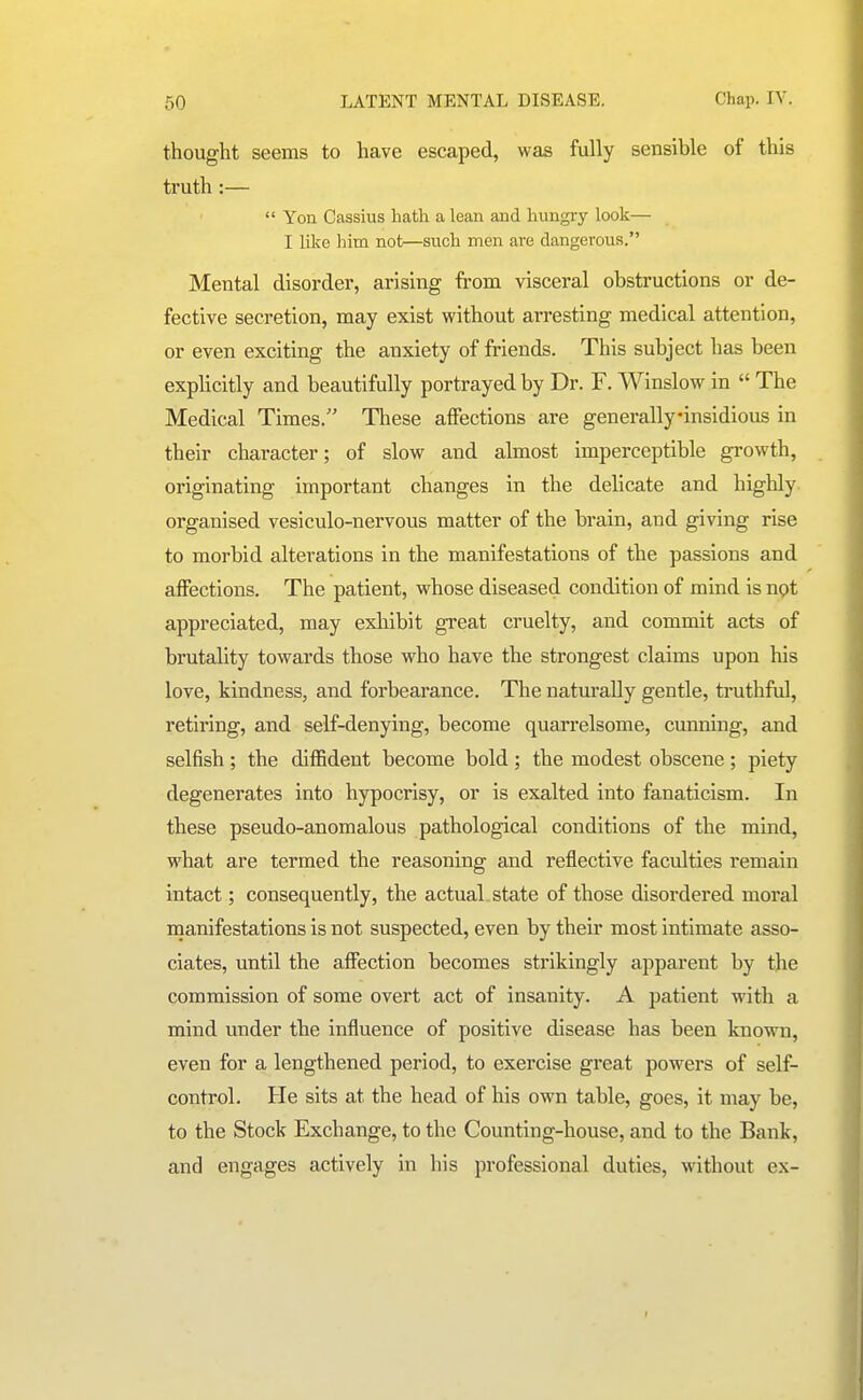 thought seems to have escaped, was fully sensible of this truth:—  Yon Cassius hath a lean and hungry look— I like him not—siich men are dangerous. Mental disorder, arising from visceral obstructions or de- fective secretion, may exist without arresting medical attention, or even exciting the anxiety of friends. This subject has been explicitly and beautifully portrayed by Dr. F. Winslow in  The Medical Times. These affections are generally-insidious in their character; of slow and almost imperceptible growth, originating important changes in the delicate and highly organised vesiculo-nervous matter of the brain, and giving rise to morbid alterations in the manifestations of the passions and affections. The patient, whose diseased condition of mind is npt appreciated, may exhibit great cruelty, and commit acts of brutality towards those who have the strongest claims upon his love, kindness, and forbearance. The naturally gentle, truthftd, retiring, and self-denying, become quarrelsome, cunning, and selfish ; the diffident become bold ; the modest obscene ; piety degenerates into hypocrisy, or is exalted into fanaticism. In these pseudo-anomalous pathological conditions of the mind, what are termed the reasoning and reflective faculties remain intact; consequently, the actual, state of those disordered moral nianifestations is not suspected, even by their most intimate asso- ciates, until the affection becomes strikingly apparent by the commission of some overt act of insanity. A patient with a mind under the influence of positive disease has been known, even for a lengthened period, to exercise great powers of self- control. He sits at the head of his own table, goes, it may be, to the Stock Exchange, to the Counting-house, and to the Bank, and engages actively in his professional duties, without ex-