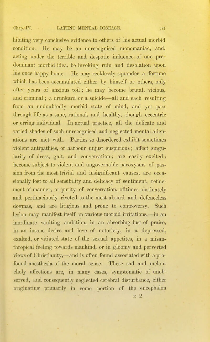 hibiting very conclusive evidence to others of his actual morbid condition. He may be an unrecognised monomaniac, and, acting under the terrible and despotic influence of one pre- dominant morbid idea, be invoking ruin and desolation upon his once happy home. He may recklessly squander a fortune which has been accumulated either by himself or others, only after years of anxious toil; he may become brutal, vicious, and criminal; a drunkard or a suicide—all and each resulting from an undoubtedly morbid state of mind, and yet pass through life as a sane, rational, and healthy, though eccentric or erring individual. In actual practice, all the delicate and varied shades of such unrecognised and neglected mental alien- ations are met with. Parties so disordered exhibit sometimes violent antipathies, or harbour unjust suspicions ; affect singu- larity of dress, gait, and conversation ; are easily excited; become subject to violent and ungovernable paroxysms of pas- sion from the most trivial and insignificant causes, are occa- sionally lost to all sensibility and delicacy of sentiment, refine- ment of manner, or purity of conversation, ofttimes obstinately and pertinaciously riveted to the most abs'urd and defenceless dogmas, and are litigious and prone to controversy. Such lesion may manifest itself in various morbid irritations,—in an inordinate vaulting ambition, in an absorbing lust of praise, in an insane desire and love of notoriety, in a depressed, exalted, or vitiated state of the sexual appetites, in a misan- thropical feeling towards mankind, or in gloomy and perverted views of Christianity,—and is often found associated with a pro- found anesthesia of the moral sense. These sad and melan- choly affections are, in many cases, symptomatic of unob- served, and consequently neglected cerebral disturbance, either originating primarily in some portion of the encepluilon