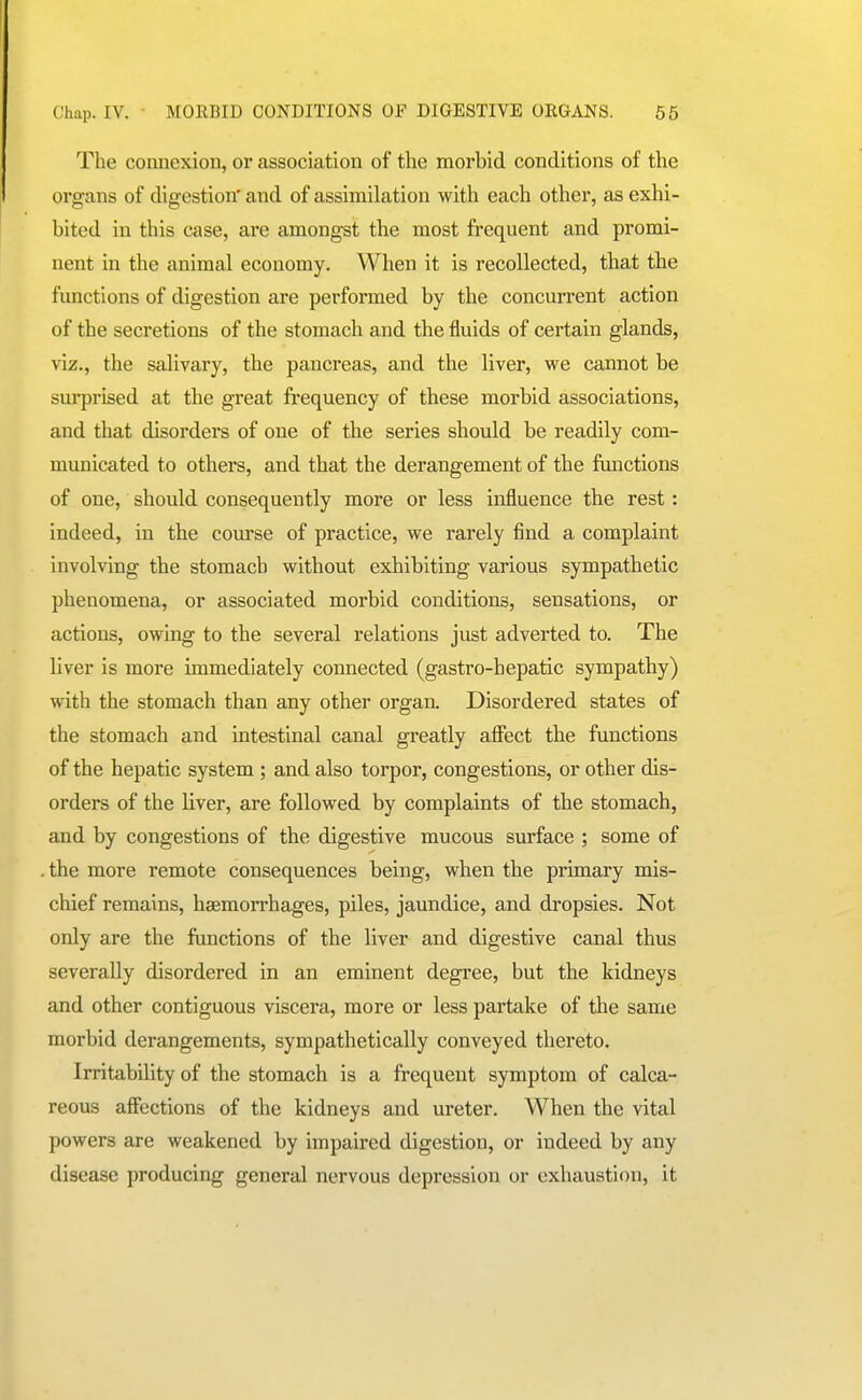 Chap. IV. ■ MOEBID CONDITIONS OF DIGESTIVE OEGANS. 65 The connexion, or association of the morbid conditions of the organs of digestion' and of assimilation with each other, as exhi- bited in this case, are amongst the most frequent and promi- nent in the animal economy. When it is recollected, that the functions of digestion are performed by the concurrent action of the secretions of the stomach and the fluids of certain glands, viz., the salivary, the pancreas, and the liver, we cannot be surprised at the great frequency of these morbid associations, and that disorders of one of the series should be readily com- municated to others, and that the derangement of the functions of one, should consequently more or less influence the rest: indeed, in the course of practice, vi^e rarely find a complaint involving the stomach without exhibiting various sympathetic phenomena, or associated morbid conditions, sensations, or actions, owing to the several relations just adverted to. The liver is more immediately connected (gastro-hepatic sympathy) with the stomach than any other organ. Disordered states of the stomach and intestinal canal greatly affect the functions of the hepatic system ; and also torpor, congestions, or other dis- orders of the liver, are followed by complaints of the stomach, and by congestions of the digestive mucous surface ; some of the more remote consequences being, when the primary mis- chief remains, hsemoiThages, piles, jaundice, and dropsies. Not only are the functions of the liver and digestive canal thus severally disordered in an eminent degree, but the kidneys and other contiguous viscera, more or less partake of the same morbid derangements, sympathetically conveyed thereto. Irritability of the stomach is a frequent symptom of calca- reous affections of the kidneys and ureter. When the vital powers are weakened by impaired digestion, or indeed by any disease producing general nervous depression or exhaustion, it