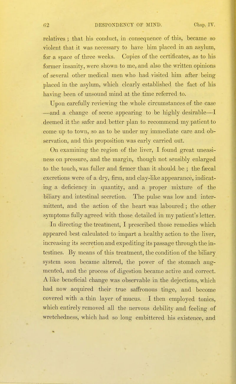 relatives ; that his conduct, in consequence of this, became so violent that it was necessary to have him placed in an asylum, for a space of three vreeks. Copies of the certificates, as to his former insanity, were shown to me, and also the written opinions of several other medical men who had visited him after being placed in the asylum, which clearly established the fact of his having been of unsound mind at the time referred to. Upon carefully reviewing the whole circumstances of the case —and a change of scene appearing to be highly desirable—I deemed it the safer and better plan to recommend my patient to come up to town, so as to be under my immediate care and ob- servation, and this proposition was early carried out. On examining the region of the liver, I found great imeasi- ness on pressure, and the margin, though not sensibly enlarged to the touch, was fuller and firmer than it should be ; the faecal excretions were of a dry, firm, and clay-hke appearance, indicat- ing a deficiency in quantity, and a proper mixture of the bihary and intestinal secretion. The pulse was low and inter- mittent, and the action of the heart was laboured; the other symptoms fully agreed with those detailed in my patient's letter. In directing the treatment, I prescribed those remedies which appeared best calculated to impart a healthy action to the liver, increasing its secretion and expediting its passage through the in- testines. By means of this treatment, the condition of the biliary system soon became altered, the power of the stomach aug- mented, and the process of digestion became active and correct. A like beneficial change was observable in the dejections, which had now acquired their true saffi-onous tinge, and become covered with a thin layer of mucus. I then employed tonics, which entirely removed all the nervous debility and feeling of wretchedness, which had so long embittered his existence, and