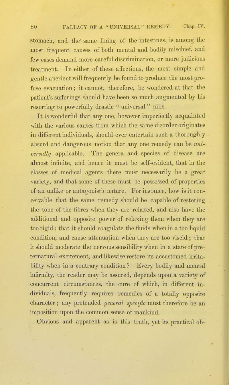 stomach, and the' same lining of the intestines, is among the most frequent causes of both mental and bodily mischief, and few cases demand more careful discrimination, or more judicious treatment. In either of these affections, the most simple and gentle aperient will frequently be found to produce the most pro- fuse evacuation; it cannot, therefore, be wondered at that the patient's sufferings should have been so much augmented by his resorting to powerfully drastic  universal  piUs. It is wonderful that any one, however imperfectly acquainted with the various causes from which the same disorder originates in different individuals, should ever entertain such a thoroughly absxu-d and dangerous notion that any one remedy can be uni- versally applicable. The genera and species of disease are almost infinite, and hence it must be self-evident, that in the classes of medical agents there must necessarily be a great variety, and that some of these must be possessed of properties of an unlike or antagonistic nature. For instance, how is it con- ceivable that the same remedy should be capable of restoring the tone of the fibres when they are relaxed, and also have the additional and opposite power of relaxing them when they are too rigid ; that it should coagulate the fluids when in a too Uquid condition, and cause attenuation when they are too viscid; that it should moderate the nervous sensibility when in a state of pre- ternatural excitement, and likewise restore its accustomed irrita- bility when in a contrary condition ? Every bodily and mental infirmity, the reader may be assured, depends upon a variety of concurrent circumstances, the cure of which, in different in- dividuals, frequently requires remedies of a totally opposite character; any pretended general specific must therefore be an imposition upon the common sense of mankind. Obvious and apparent as is this truth, yet its practic.il ob-