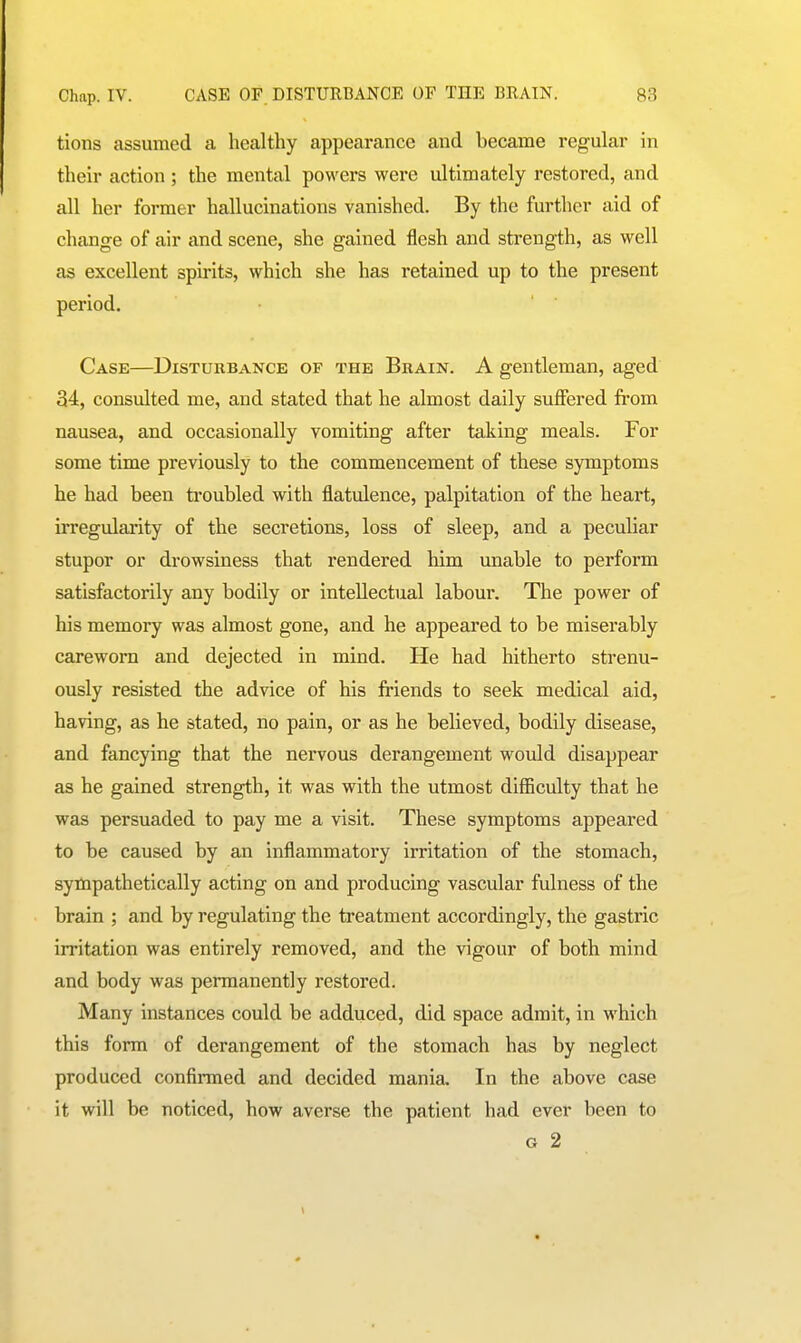 tions assumed a healthy appearance and became regular in their action ; the mental powers were ultimately restored, and all her former hallucinations vanished. By the further aid of change of air and scene, she gained flesh and strength, as well as excellent spirits, which she has retained up to the present period. Case—Disturbance of the Brain. A gentleman, aged 34, consulted me, and stated that he almost daily suffered from nausea, and occasionally vomiting after taking meals. For some time previously to the commencement of these symptoms he had been troubled with flatulence, palpitation of the heart, irregularity of the secretions, loss of sleep, and a peculiar stupor or drowsiness that rendered him unable to perform satisfactorily any bodily or intellectual labour. The power of his memory was almost gone, and he appeared to be miserably careworn and dejected in mind. He had hitherto strenu- ously resisted the advice of his friends to seek medical aid, having, as he stated, no pain, or as he believed, bodily disease, and fancying that the nervous derangement would disappear as he gained strength, it was with the utmost difficulty that he was persuaded to pay me a visit. These symptoms appeared to be caused by an inflammatory irritation of the stomach, sympathetically acting on and producing vascular fulness of the brain ; and by regulating the treatment accordingly, the gastric irritation was entirely removed, and the vigour of both mind and body was permanently restored. Many instances could be adduced, did space admit, in which this form of derangement of the stomach has by neglect produced confirmed and decided mania. In the above case it will be noticed, how averse the patient had ever been to G 2