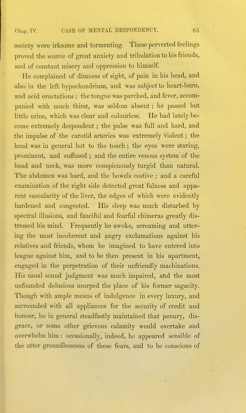 society were irksome and tormenting. These perverted feelings proved the source of great anxiety and tribulation to his friends, and of constant misery and oppression to himself. He complained of dimness of sight, of pain in his head, and also in the left hypochondrium, and was subject to heart-burn, and acid eructations; the tongue was parched, and fever, accom- panied with much thirst, was seldom absent; he passed but little urine, which was clear and colourless. He had lately be- come extremely despondent; the pulse was full and hard, and the impulse of the carotid arteries was extremely violent; the head was in general hot to the touch; the eyes were staring, prominent, and suflPused ; and the entire venous system of the head and neck, was more conspicuously turgid than natural. The abdomen was hard, and the bowels costive ; and a careful examination of the right side detected great ftdness and appa- rent vascularity of the liver, the edges of which were evidently hardened and congested. His sleep was much disturbed by spectral illusions, and fanciful and fearful chimeras greatly dis- tressed his mind. Frequently he awoke, screaming and utter- ing the most incoherent and angry exclamations against his relatives and friends, whom he imagined to have entered into league against him, and to be then present in his apartment, engaged in the perpetration of their unfriendly machinations. His usual sound judgment was much impaired, atid the most unfounded delusions usurped the place of his former sagacity. Though with ample means of indulgence in every luxury, and surrounded with all appliances for the security of credit and honour, he in general steadfastly maintained that penury, dis- grace, or some other grievous calamity would overtake and overwhelm him: occasionally, indeed, he appeared sensible of the utter groundlessness of these fears, and to be conscious of