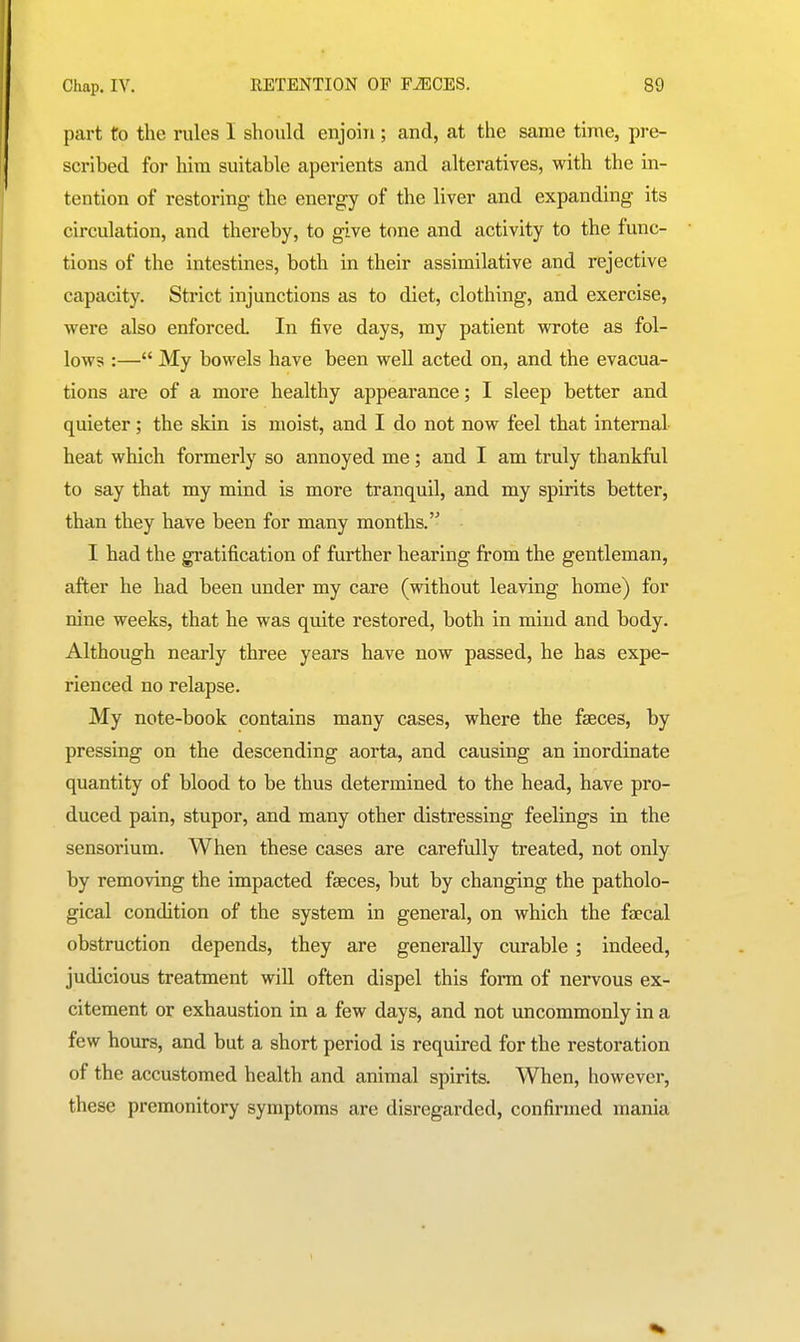 part to the rules I should enjoin ; and, at the same time, pre- scribed for him suitable aperients and alteratives, with the in- tention of restoring the energy of the liver and expanding its circulation, and thereby, to give tone and activity to the func- tions of the intestines, both in their assimilative and rejective capacity. Strict injunctions as to diet, clothing, and exercise, were also enforced. In five days, my patient wrote as fol- lows :— My bowels have been well acted on, and the evacua- tions are of a more healthy appearance; I sleep better and quieter; the skin is moist, and I do not now feel that internal heat which formerly so annoyed me; and I am truly thankful to say that my mind is more tranquil, and my spirits better, than they have been for many months. I had the gratification of further hearing from the gentleman, after he had been under my care (without leaving home) for nine weeks, that he was quite restored, both in mind and body. Although nearly three years have now passed, he has expe- rienced no relapse. My note-book contains many cases, where the faeces, by pressing on the descending aorta, and causing an inordinate quantity of blood to be thus determined to the head, have pro- duced pain, stupor, and many other distressing feelings in the sensorium. When these cases are carefully treated, not only by removing the impacted faeces, but by changing the patholo- gical condition of the system in general, on which the faecal obstruction depends, they are generally curable; indeed, judicious treatment will often dispel this form of nervous ex- citement or exhaustion in a few days, and not uncommonly in a few hours, and but a short period is required for the restoration of the accustomed health and animal spirits. When, however, these premonitory symptoms are disregarded, confirmed mania